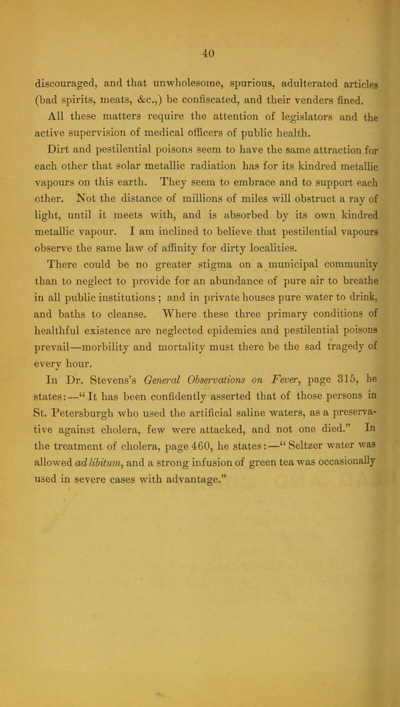 discouraged, and that unwholesome, spurious, adulterated articles (bad spirits, meats, &c.,) be confiscated, and their venders fined. All these matters require the attention of legislators and the active supervision of medical officers of public health. Dirt and pestilential poisons seem to have the same attraction for each other that solar metallic radiation has for its kindred metallic vapours on this earth. They seem to embrace and to support each other. Not the distance of millions of miles will obstruct a ray of light, until it meets with, and is absorbed by its own kindred metallic vapour. I am inclined to believe that pestilential vapours observe the same law of affinity for dirty localities. There could be no greater stigma on a municipal community than to neglect to provide for an abundance of pure air to breathe in aU public institutions; and in private houses pure water to drink, and baths to cleanse. Where these three primary conditions of healthful existence are neglected epidemics and pestilential poisons prevail—morbility and mortality must there be the sad tragedy of every hour. In Dr. Stevens's General Observations on Fever, page 315, he states:—It has been confidently asserted that of those persons in St. Petersburgh who used the artificial saline waters, as a preserva- tive against cholera, few were attacked, and not one died. In the treatment of cholera, page 460, he states:— Seltzer water was allowed ad libitum, and a strong infusion of green tea was occasionally used in severe cases with advantage.