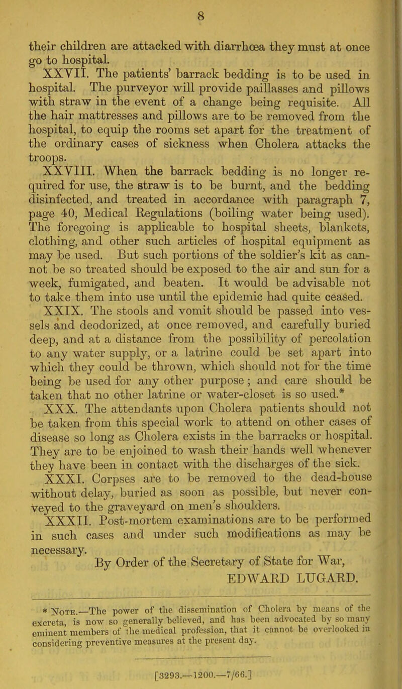 their children are attacked with diarrhoea they must at once go to hospital. XXVII. The patients' barrack bedding is to be used in hospital. The purveyor will provide paillasses and pillows with straw in the event of a change being requisite. All the hair mattresses and pillows are to be removed from the hospital, to equip the rooms set apart for the treatment of the ordinary cases of sickness when Cholera attacks the troops. XXVIII. When the barrack bedding is no longer re- quired for use, the straw is to be burnt, and the bedding disinfected, and treated in accordance with paragraph 7, page 40, Medical Regulations (boiling water being used). The foregoing is applicable to hospital sheets, blankets, clothing, and other such articles of hospital equipment as may be used. But such portions of the soldier's kit as can- not be so treated should be exposed to the air and sun for a week, fumigated, and beaten. It would be advisable not to take them into use until the epidemic had quite ceased. XXIX. The stools and vomit should be passed into ves- sels and deodorized, at once removed, and carefully buried deep, and at a distance from the possibility of percolation to any water supply, or a latrine could be set apart into which they could be thrown, which should not for the time being be used for any other purpose ; and care should be taken that no other latrine or water-closet is so used.* XXX. The attendants upon Cholera patients should not be taken from this special work to attend on other cases of disease so long as Cholera exists in the barracks or hospital. They are to be enjoined to wash their hands well whenever they have been in contact with the discharges of the sick. XXXI. Corpses are to be removed to the dead-house without delay, buried as soon as possible, but never con- veyed to the graveyard on men's shoulders. XXXII. Post-mortem examinations are to be performed in such cases and under such modifications as may be necessary. By Order of the Secretary of State for War, EDWARD LUGARD. * Note.—The power of the dissemination of Cholera by means of the excreta, is now so generally believed, and has been advocated by so many eminent members of the medical profession, that it cannot be overlooked in considering preventive measures at the present day. [3293.—1200.—7/6G.]