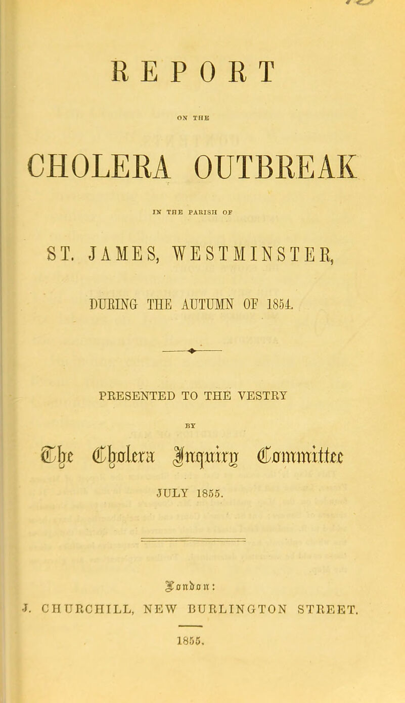 REPORT ON THE CHOLERA OUTBREAK IN THE PARISH OF ST. JAMES, WESTMINSTER, DURING THE AUTUMN OP 1854, PRESENTED TO THE VESTRY BY SDjxe Cljulmt frajmrg Cummrttee JULY 1855. bonbon: J. CHURCHILL, NEW BURLINGTON STREET. 1855.