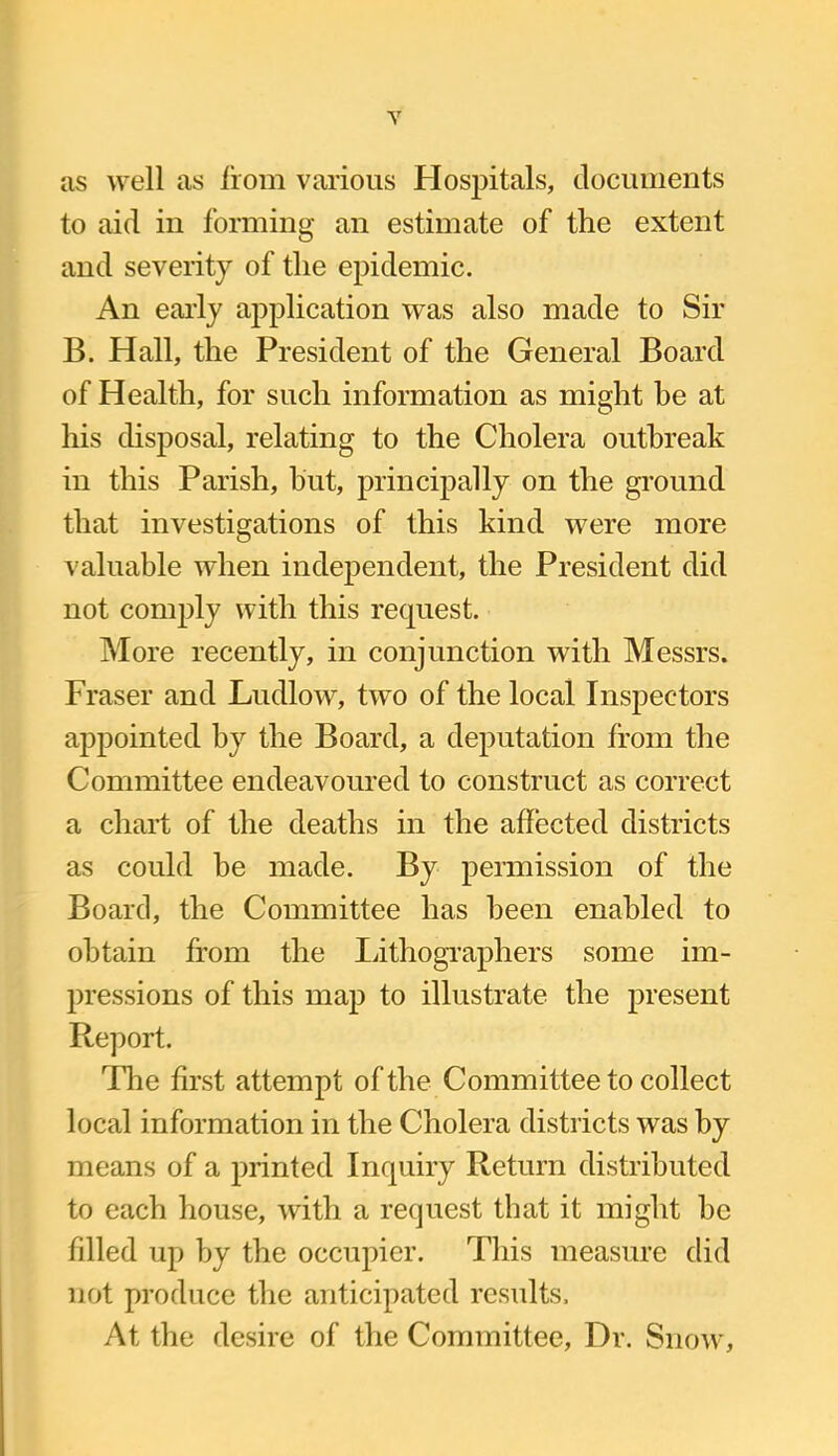 as well as from various Hospitals, documents to aid in forming an estimate of the extent and severity of the epidemic. An early application was also made to Sir B. Hall, the President of the General Board of Health, for such information as might be at his disposal, relating to the Cholera outbreak in this Parish, but, principally on the ground that investigations of this kind were more valuable when independent, the President did not comply with this request. More recently, in conjunction with Messrs. Fraser and Ludlow, two of the local Inspectors appointed by the Board, a deputation from the Committee endeavoured to construct as correct a chart of the deaths in the affected districts as could he made. By permission of the Board, the Committee has been enabled to obtain from the lithographers some im- pressions of this map to illustrate the present Report. The first attempt of the Committee to collect local information in the Cholera districts was by means of a printed Inquiry Return distributed to each house, with a request that it might be filled up by the occupier. This measure did not produce the anticipated results. At the desire of the Committee, Dr. Snow,