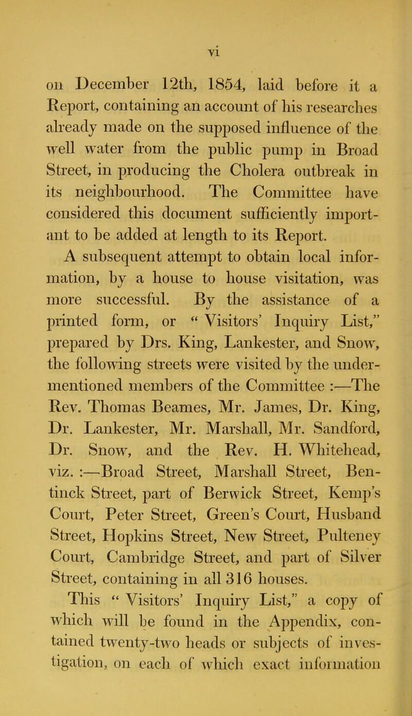 Oil December 12th, 1854, laid before it a Report, containing an account of his researches already made on the supposed influence of the well water from the public pump in Broad Street, in producing the Cholera outbreak in its neighbourhood. The Committee have considered this document sufficiently import- ant to be added at length to its Report. A subsequent attempt to obtain local infor- mation, by a house to house visitation, was more successful. By the assistance of a printed form, or “ Visitors’ Inquiry List,” prepared by Drs. King, Lankester, and Snow, the following streets were visited by the under- mentioned members of the Committee :—The Rev. Thomas Beames, Mr. James, Dr. King, Dr. Lankester, Mr. Marshall, Mr. Sandford, Dr. Snow, and the Rev. H. Whitehead, viz. :—Broad Street, Marshall Street, Ben- tinck Street, part of Berwick Street, Kemp’s Court, Peter Street, Green’s Court, Husband Street, Hopkins Street, New Street, Pulteney Court, Cambridge Street, and part of Silver Street, containing in all 316 houses. This “ Visitors’ Inquiry List,” a copy of which will be found in the Appendix, con- tained twenty-two heads or subjects of inves- tigation, on each of which exact information