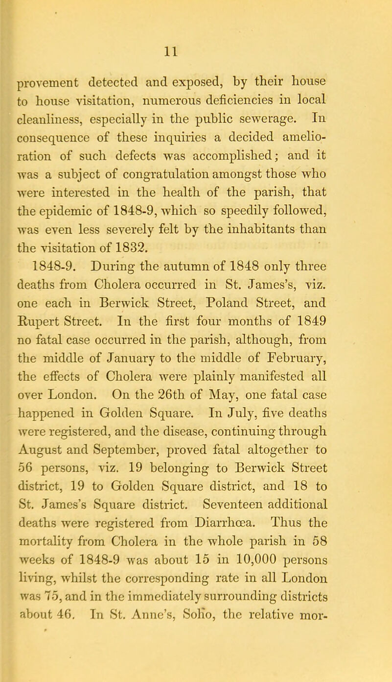 provement detected and exposed, by their house to house visitation, numerous deficiencies in local cleanliness, especially in the public sewerage. In consequence of these inquiries a decided amelio- ration of such defects was accomplished; and it was a subject of congratulation amongst those who were interested in the health of the parish, that the epidemic of 1848-9, which so speedily followed, was even less severely felt by the inhabitants than the visitation of 1832. 1848-9. During the autumn of 1848 only three deaths from Cholera occurred in St. James’s, viz. one each in Berwick Street, Poland Street, and Rupert Street. In the first four months of 1849 no fatal case occurred in the parish, although, from the middle of January to the middle of February, the effects of Cholera were plainly manifested all over London. On the 26th of May, one fatal case happened in Golden Square. In July, five deaths were registered, and the disease, continuing through August and September, proved fatal altogether to 56 persons, viz. 19 belonging to Berwick Street district, 19 to Golden Square district, and 18 to St. James’s Square district. Seventeen additional deaths were registered from Diarrhoea. Thus the mortality from Cholera in the whole parish in 58 weeks of 1848-9 was about 15 in 10,000 persons living, whilst the corresponding rate in all London was 75, and in the immediately surrounding districts about 46. In St. Anne’s, Solio, the relative mor-