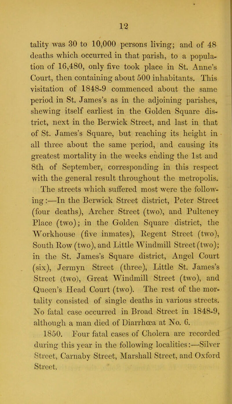 tality was 30 to 10,000 persons living; and of 48 deaths which occurred in that parish, to a popula- tion of 16,480, only five took place in St. Anne’s Court, then containing about 500 inhabitants. This visitation of 1848-9 commenced about the same period in St. James’s as in the adjoining parishes, shewing itself earliest in the Golden Square dis- trict, next in the Berwick Street, and last in that of St. James’s Square, but reaching its height in all three about the same period, and causing its greatest mortality in the weeks ending the 1st and 8th of September, corresponding in this respect with the general result throughout the metropolis. The streets which suffered most were the follow- ing :—In the Berwick Street district, Peter Street (four deaths), Archer Street (two), and Pulteney Place (two); in the Golden Square district, the Workhouse (five inmates), Regent Street (two), South Bow (two), and Little Windmill Street (two); in the St. James’s Square district, Angel Court (six), Jermyn Street (three), Little St. James’s Street (two), Great Windmill Street (two), and Queen’s Head Court (two). The rest of the mor- tality consisted of single deaths in various streets. No fatal case occurred in Broad Street in 1848-9, although a man died of Diarrhoea at No. 6. 1850. Four fatal cases of Cholera are recorded during this year in the following localities:—Silver Street, Carnaby Street, Marshall Street, and Oxford Street.