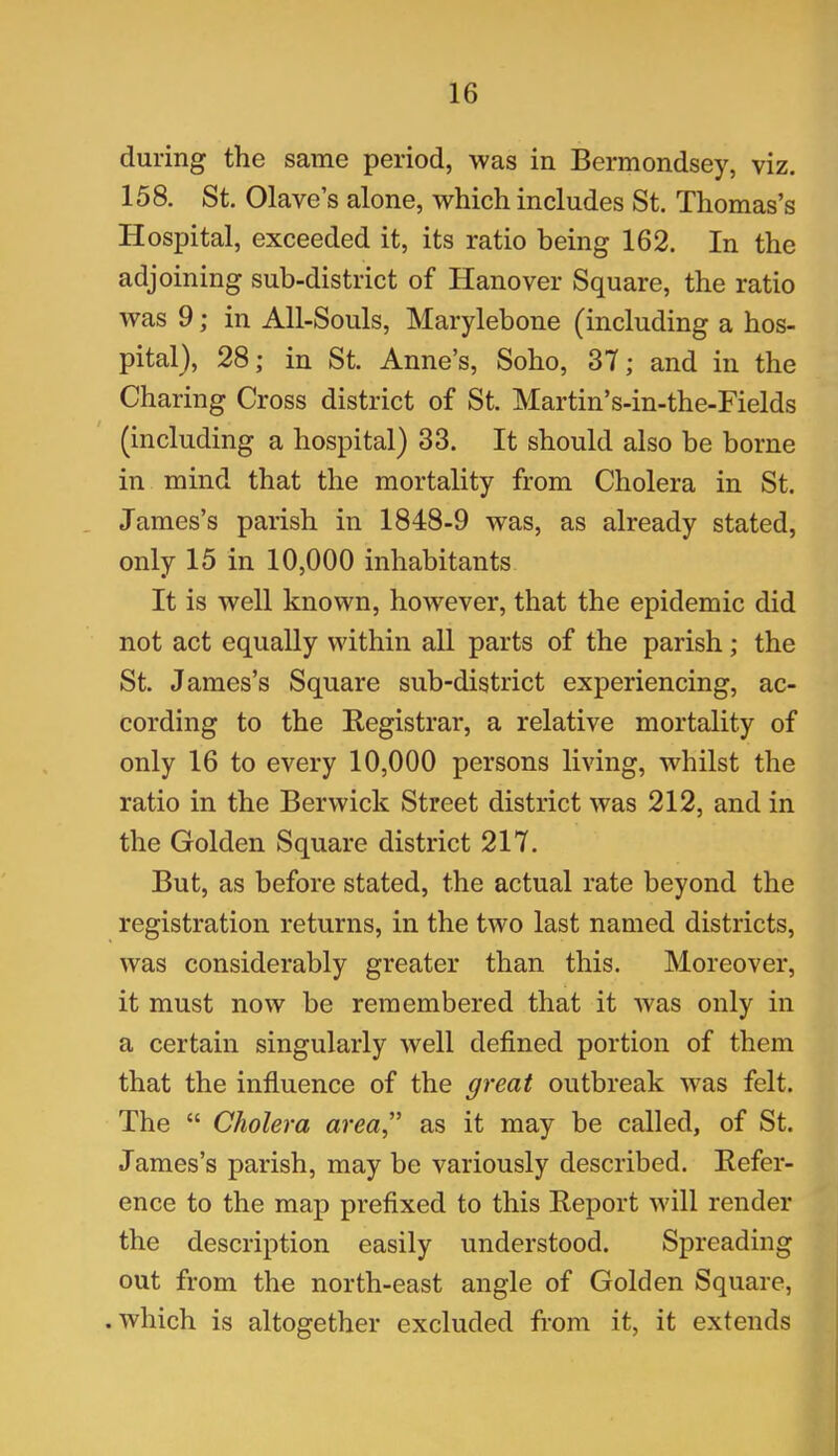 during the same period, was in Bermondsey, viz. 158. St. Olave’s alone, which includes St. Thomas’s Hospital, exceeded it, its ratio being 162. In the adjoining sub-district of Hanover Square, the ratio was 9; in All-Souls, Marylebone (including a hos- pital), 28; in St. Anne’s, Soho, 37; and in the Charing Cross district of St. Martin’s-in-the-Fields (including a hospital) 33. It should also be borne in mind that the mortality from Cholera in St. James’s parish in 1848-9 was, as already stated, only 15 in 10,000 inhabitants It is well known, however, that the epidemic did not act equally within all parts of the parish; the St. James’s Square sub-district experiencing, ac- cording to the Registrar, a relative mortality of only 16 to every 10,000 persons living, whilst the ratio in the Berwick Street district was 212, and in the Golden Square district 217. But, as before stated, the actual rate beyond the registration returns, in the two last named districts, was considerably greater than this. Moreover, it must now be remembered that it was only in a certain singularly well defined portion of them that the influence of the great outbreak was felt. The “ Cholera area” as it may be called, of St. James’s parish, may be variously described. Refer- ence to the map prefixed to this Report will render the description easily understood. Spreading out from the north-east angle of Golden Square, . which is altogether excluded from it, it extends