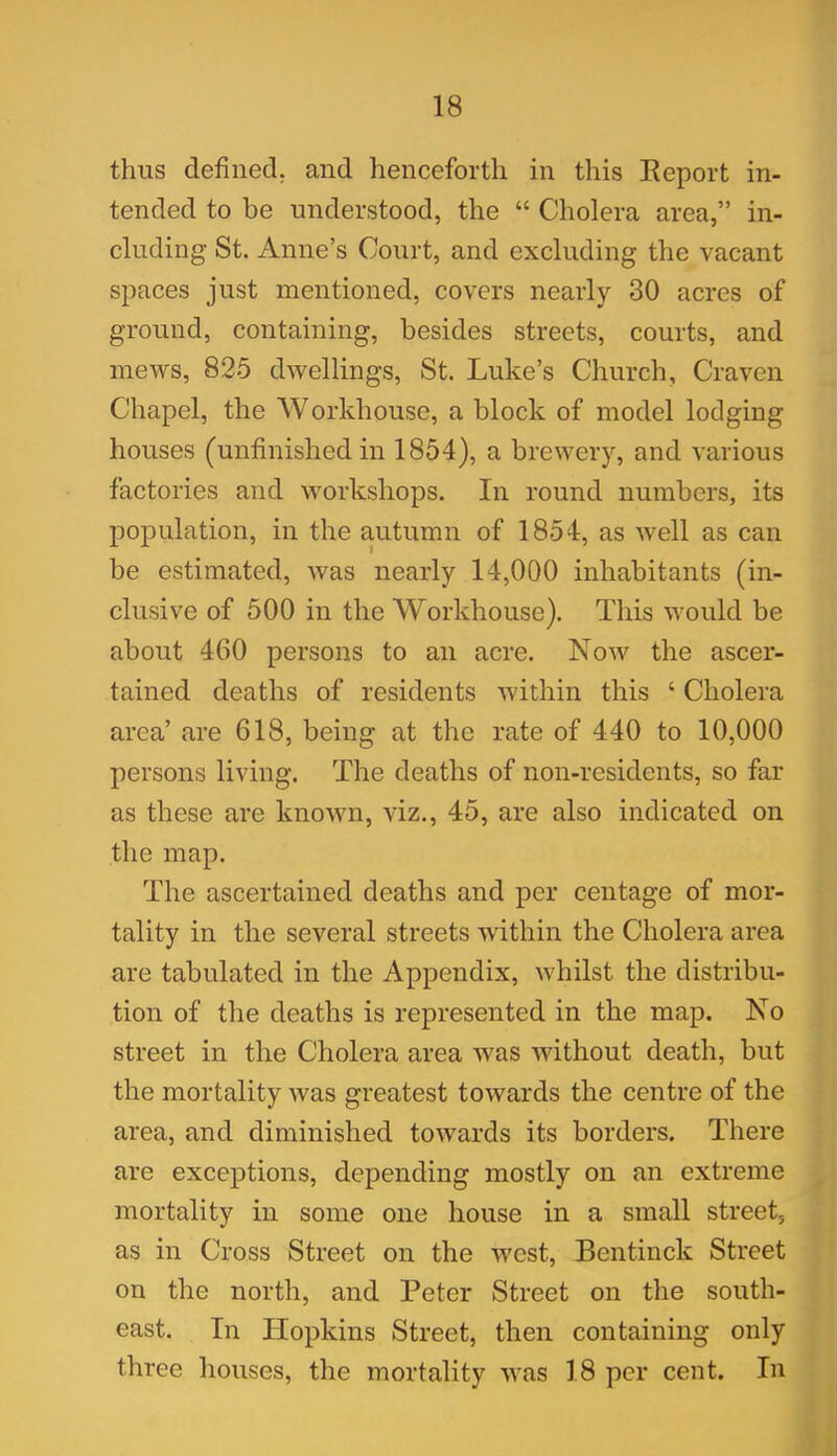 thus defined, and henceforth in this Report in- tended to be understood, the “ Cholera area,” in- cluding St. Anne’s Court, and excluding the vacant spaces just mentioned, covers nearly 30 acres of ground, containing, besides streets, courts, and mews, 825 dwellings, St. Luke’s Church, Craven Chapel, the Workhouse, a block of model lodging houses (unfinished in 1854), a brewery, and various factories and workshops. In round numbers, its population, in the autumn of 1854, as well as can be estimated, was nearly 14,000 inhabitants (in- clusive of 500 in the Workhouse). This would be about 460 persons to an acre. Now the ascer- tained deaths of residents within this 4 Cholera area’ are 618, being at the rate of 440 to 10,000 persons living. The deaths of non-residents, so far as these are known, viz., 45, are also indicated on the map. The ascertained deaths and per centage of mor- tality in the several streets within the Cholera area are tabulated in the Appendix, whilst the distribu- tion of the deaths is represented in the map. No street in the Cholera area was without death, but the mortality was greatest towards the centre of the area, and diminished towards its borders. There are exceptions, depending mostly on an extreme mortality in some one house in a small street, as in Cross Street on the west, Bentinck Street on the north, and Peter Street on the south- east. In Hopkins Street, then containing only three houses, the mortality was 18 per cent. In