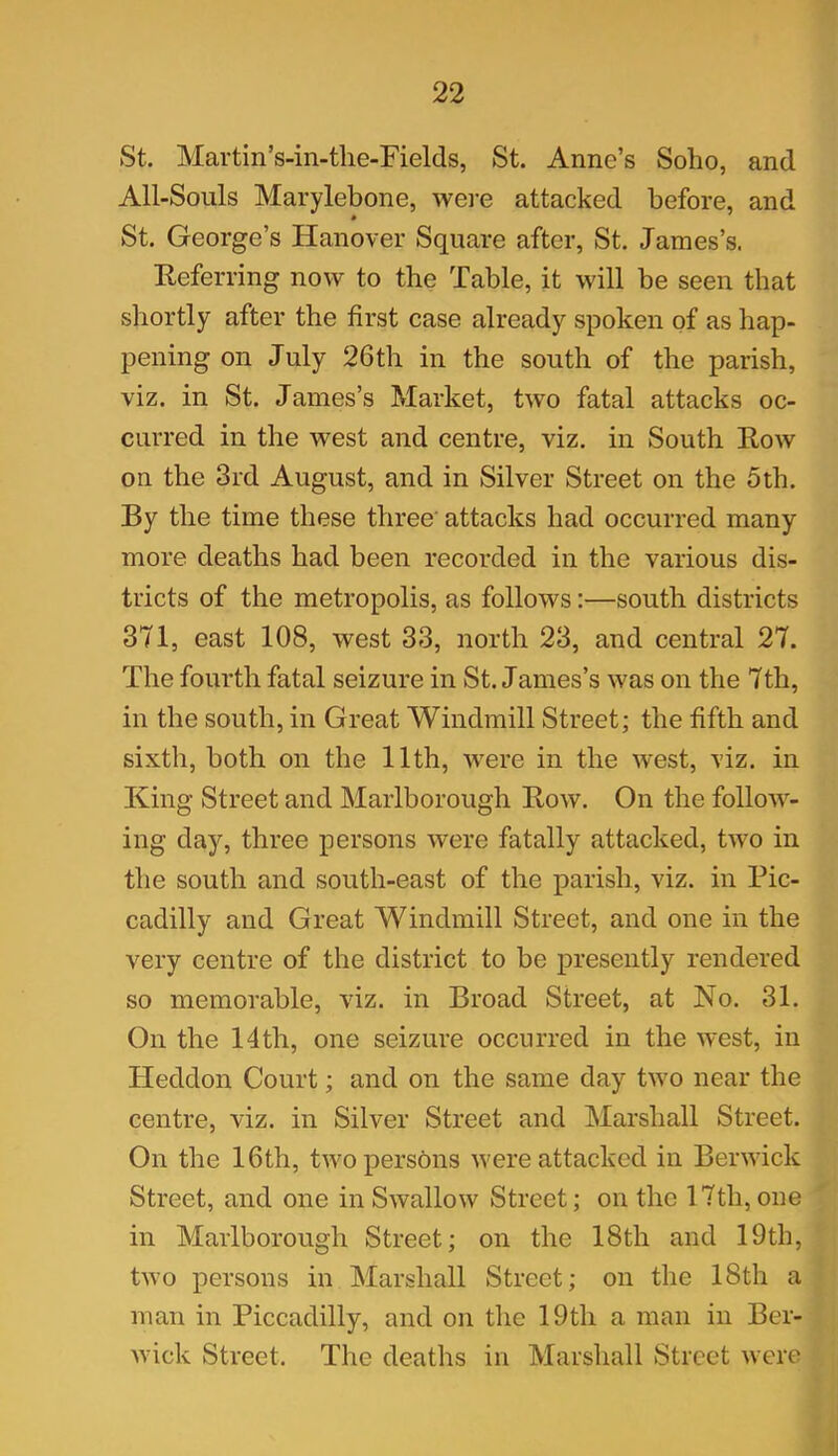 St. Martin’s-in-the-Fields, St. Anne’s Soho, and All-Souls Marylebone, were attacked before, and St. George’s Hanover Square after, St. James’s. Referring now to the Table, it will be seen that shortly after the first case already spoken of as hap- pening on July 26th in the south of the parish, viz. in St. James’s Market, two fatal attacks oc- curred in the west and centre, viz. in South Row on the 3rd August, and in Silver Street on the 5th. By the time these three' attacks had occurred many more deaths had been recorded in the various dis- tricts of the metropolis, as follows:—south districts 371, east 108, west 33, north 23, and central 27. The fourth fatal seizure in St. James’s was on the 7th, in the south, in Great Windmill Street; the fifth and sixth, both on the 11th, were in the west, viz. in King Street and Marlborough Row. On the follow- ing day, three persons were fatally attacked, two in the south and south-east of the parish, viz. in Pic- cadilly and Great Windmill Street, and one in the very centre of the district to be presently rendered so memorable, viz. in Broad Street, at No. 31. On the 14th, one seizure occurred in the west, in Heddon Court; and on the same day two near the centre, viz. in Silver Street and Marshall Street. On the 16th, two persons were attacked in Berwick Street, and one in Swallow Street; on the 17th, one in Marlborough Street; on the 18th and 19th, two persons in Marshall Street; on the 18th a man in Piccadilly, and on the 19th a man in Ber- wick Street. The deaths in Marshall Street were