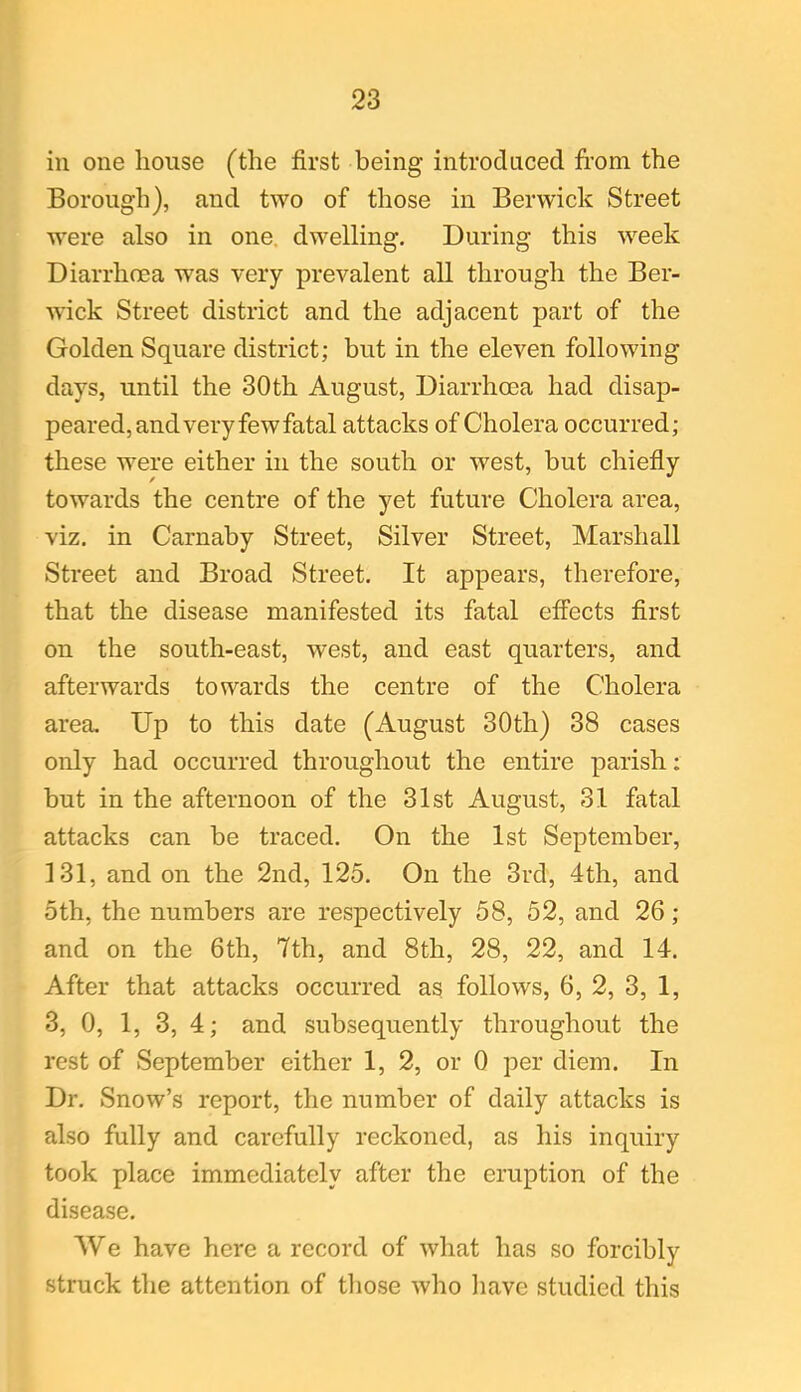 in one house (the first being introduced from the Borough), and two of those in Berwick Street were also in one dwelling. During this week Diarrhoea was very prevalent all through the Ber- wick Street district and the adjacent part of the Golden Square district; but in the eleven following days, until the 30th August, Diarrhoea had disap- peared, and very few fatal attacks of Cholera occurred; these were either in the south or west, but chiefly towards the centre of the yet future Cholera area, viz. in Carnaby Street, Silver Street, Marshall Street and Broad Street. It appears, therefore, that the disease manifested its fatal effects first on the south-east, west, and east quarters, and afterwards towards the centre of the Cholera area. Up to this date (August 30th) 38 cases only had occurred throughout the entire parish; but in the afternoon of the 31st August, 31 fatal attacks can be traced. On the 1st September, 131, and on the 2nd, 125. On the 3rd, 4th, and 5th, the numbers are respectively 58, 52, and 26; and on the 6th, 7th, and 8th, 28, 22, and 14. After that attacks occurred as follows, 6, 2, 3, 1, 3, 0, 1, 3, 4; and subsequently throughout the rest of September either 1, 2, or 0 per diem. In Dr. Snow’s report, the number of daily attacks is also fully and carefully reckoned, as his inquiry took place immediately after the eruption of the disease. VVe have here a record of what has so forcibly struck the attention of those who have studied this