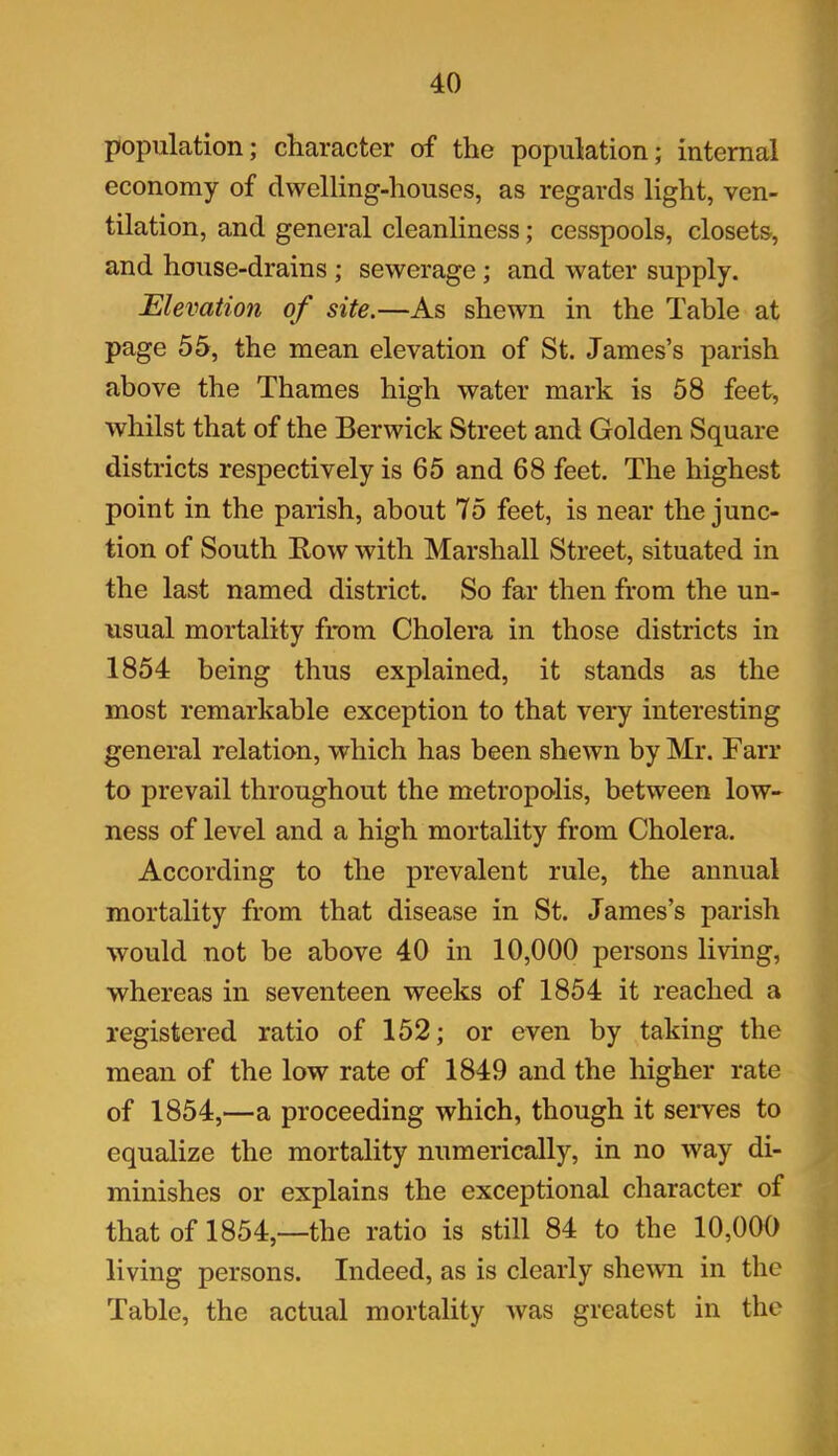 population; character of the population; internal economy of dwelling-houses, as regards light, ven- tilation, and general cleanliness; cesspools, closets, and house-drains ; sewerage; and water supply. Elevation of site.—As shewn in the Table at page 55, the mean elevation of St. James’s parish above the Thames high water mark is 58 feet, whilst that of the Berwick Street and Golden Square districts respectively is 65 and 68 feet. The highest point in the parish, about 75 feet, is near the junc- tion of South Bow with Marshall Street, situated in the last named district. So far then from the un- usual mortality from Cholera in those districts in 1854 being thus explained, it stands as the most remarkable exception to that very interesting general relation, which has been shewn by Mr. Farr to prevail throughout the metropolis, between low- ness of level and a high mortality from Cholera. According to the prevalent rule, the annual mortality from that disease in St. James’s parish would not be above 40 in 10,000 persons living, whereas in seventeen weeks of 1854 it reached a registered ratio of 152; or even by taking the mean of the low rate of 1849 and the higher rate of 1854,—a proceeding which, though it serves to equalize the mortality numerically, in no way di- minishes or explains the exceptional character of that of 1854,—the ratio is still 84 to the 10,000 living persons. Indeed, as is clearly shewn in the Table, the actual mortality was greatest in the