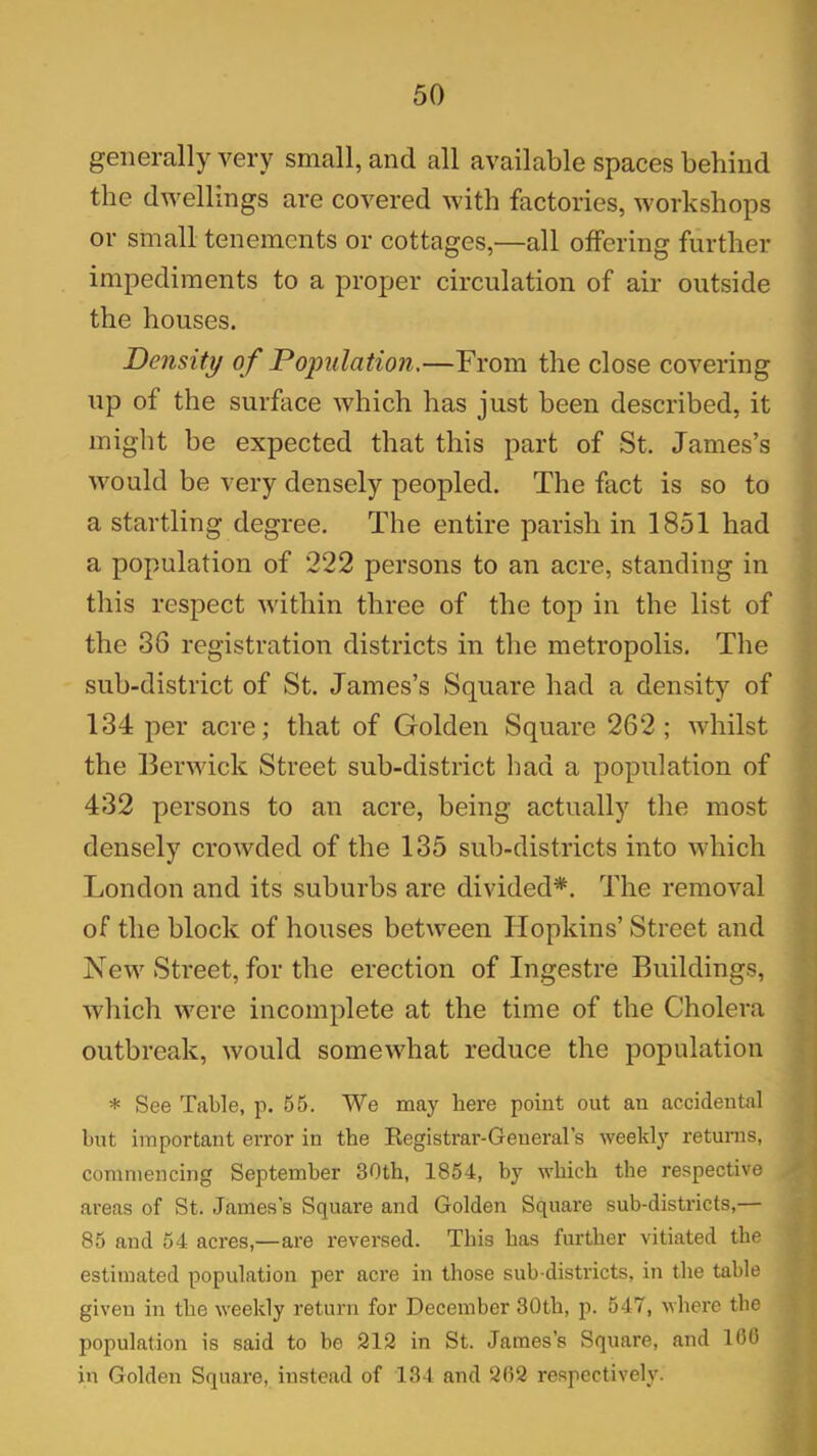 generally very small, and all available spaces behind the dwellings are covered with factories, workshops or small tenements or cottages,—all offering further impediments to a proper circulation of air outside the houses. Density of Population.—From the close covering up of the surface which has just been described, it might be expected that this part of St. James’s would be very densely peopled. The fact is so to a startling degree. The entire parish in 1851 had a population of 222 persons to an acre, standing in this respect within three of the top in the list of the 36 registration districts in the metropolis. The sub-district of St. James’s Square had a density of 134 per acre; that of Golden Square 262; whilst the Berwick Street sub-district bad a population of 432 persons to an acre, being actually the most densely crowded of the 135 sub-districts into which London and its suburbs are divided*. The removal of the block of houses between Hopkins’ Street and New Street, for the erection of Ingestre Buildings, which were incomplete at the time of the Cholera outbreak, would somewhat reduce the population * See Table, p. 55. We may here point out an accidental but important error in the Registrar-General's weekly returns, commencing September 30th, 1854, by which the respective areas of St. James's Square and Golden Square sub-districts,— 85 and 54 acres,—are reversed. This has further vitiated the estimated population per acre in those sub districts, in the table given in the weekly return for December 30th, p. 547, where the population is said to be 212 in St. James’s Square, and 160 in Golden Square, instead of 134 and 262 respectively.