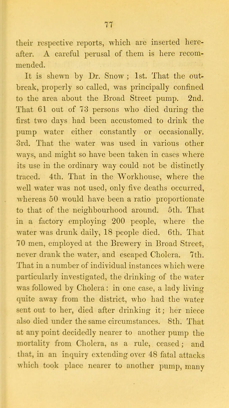 their respective reports, which are inserted here- after. A careful perusal of them is here recom- mended. It is shewn by Dr. Snow ; 1st. That the out- break, properly so called, was principally confined to the area about the Broad Street pump. 2nd. That 61 out of 73 persons who died during the first two days had been accustomed to drink the •» pump water either constantly or occasionally. 3rd. That the water was used in various other ways, and might so have been taken in cases where its use in the ordinary way could not be distinctly traced. 4th. That in the Workhouse, where the well water was not used, only five deaths occurred, whereas 50 would have been a ratio proportionate to that of the neighbourhood around. 5th. That in a factory employing 200 people, where the water was drunk daily, 18 people died. 6th. That 70 men, employed at the Brewery in Broad Street, never drank the water, and escaped Cholera. 7th. That in a number of individual instances which were particularly investigated, the drinking of the water was followed by Cholera: in one case, a lady living quite away from the district, who had the water sent out to her, died after drinking it; her niece also died under the same circumstances. 8th. That at any point decidedly nearer to another pump the mortality from Cholera, as a rule, ceased; and that, in an inquiry extending over 48 fatal attacks which took place nearer to another pump, many