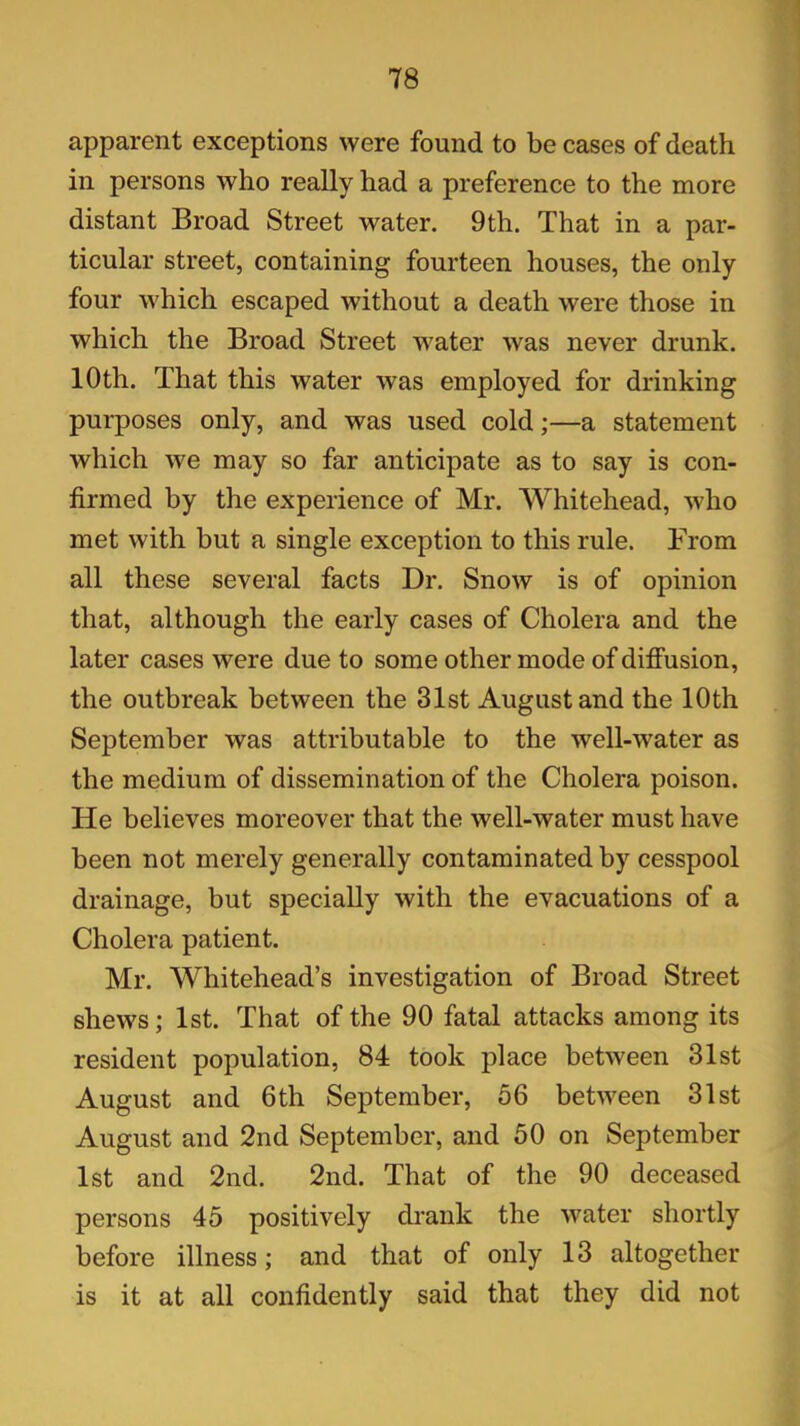 apparent exceptions were found to be cases of death in persons who really had a preference to the more distant Broad Street water. 9th. That in a par- ticular street, containing fourteen houses, the only four which escaped without a death were those in which the Broad Street water was never drunk. 10th. That this water was employed for drinking purposes only, and was used cold;—a statement which we may so far anticipate as to say is con- firmed by the experience of Mr. Whitehead, who met with but a single exception to this rule. From all these several facts Dr. Snow is of opinion that, although the early cases of Cholera and the later cases were due to some other mode of diffusion, the outbreak between the 31st August and the 10th September was attributable to the well-water as the medium of dissemination of the Cholera poison. He believes moreover that the well-water must have been not merely generally contaminated by cesspool drainage, but specially with the evacuations of a Cholera patient. Mr. Whitehead’s investigation of Broad Street shews; 1st. That of the 90 fatal attacks among its resident population, 84 took place between 31st August and 6 th September, 56 between 31st August and 2nd September, and 50 on September 1st and 2nd. 2nd. That of the 90 deceased persons 45 positively drank the water shortly before illness; and that of only 13 altogether is it at all confidently said that they did not