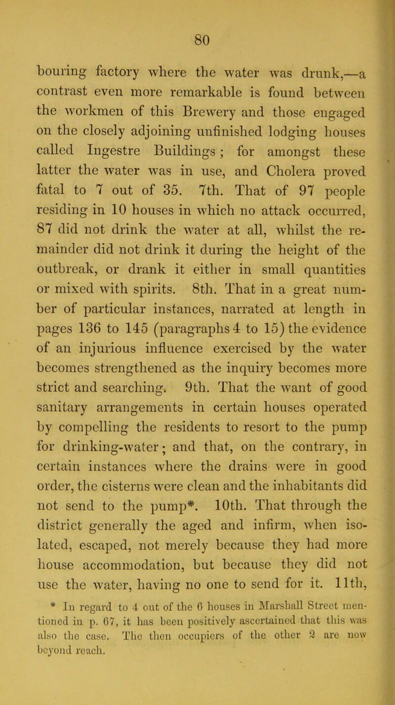 bouring factory where the water was drunk,—a contrast even more remarkable is found between the workmen of this Brewery and those engaged on the closely adjoining unfinished lodging houses called Ingestre Buildings ; for amongst these latter the water was in use, and Cholera proved fatal to 7 out of 35. 7th. That of 97 people residing in 10 houses in which no attack occurred, 87 did not drink the water at all, whilst the re- mainder did not drink it during the height of the outbreak, or drank it either in small quantities or mixed with spirits. 8th. That in a great num- ber of particular instances, narrated at length in pages 136 to 145 (paragraphs 4 to 15) the evidence of an injurious influence exercised by the water becomes strengthened as the inquiry becomes more strict and searching. 9th. That the want of good sanitary arrangements in certain houses operated by compelling the residents to resort to the pump for drinking-water; and that, on the contrary, in certain instances where the drains were in good order, the cisterns were clean and the inhabitants did not send to the pump*. 10th. That through the district generally the aged and infirm, when iso- lated, escaped, not merely because they had more house accommodation, but because they did not use the water, having no one to send for it. 11th, * In regard to 4 out of the 6 houses in Marshall Street men- tioned in p. G7, it has been positively ascertained that this was also the case. The then occupiers of the other 2 are now beyond reach.