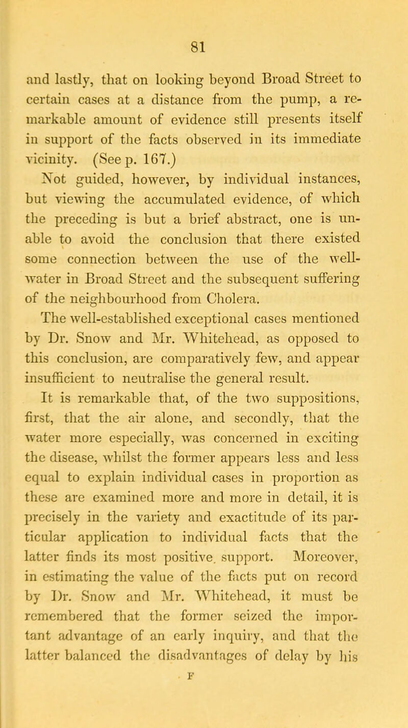 and lastly, that on looking beyond Broad Street to certain cases at a distance from the pump, a re- markable amount of evidence still presents itself in support of the facts observed in its immediate vicinity. (Seep. 167.) Not guided, however, by individual instances, but viewing the accumulated evidence, of which the preceding is but a brief abstract, one is un- able to avoid the conclusion that there existed some connection between the use of the well- water in Broad Street and the subsequent suffering of the neighbourhood from Cholera. The well-established exceptional cases mentioned by Dr. Snow and Mr. Whitehead, as opposed to this conclusion, are comparatively few, and appear insufficient to neutralise the general result. It is remarkable that, of the two suppositions, first, that the air alone, and secondly, that the water more especially, was concerned in exciting the disease, whilst the former appears less and less equal to explain individual cases in proportion as these are examined more and more in detail, it is precisely in the variety and exactitude of its par- ticular application to individual facts that the latter finds its most positive, support. Moreover, in estimating the value of the facts put on record by Dr. Snow and Mr. Whitehead, it must be remembered that the former seized the impor- tant advantage of an early inquiry, and that the latter balanced the disadvantages of delay by his F