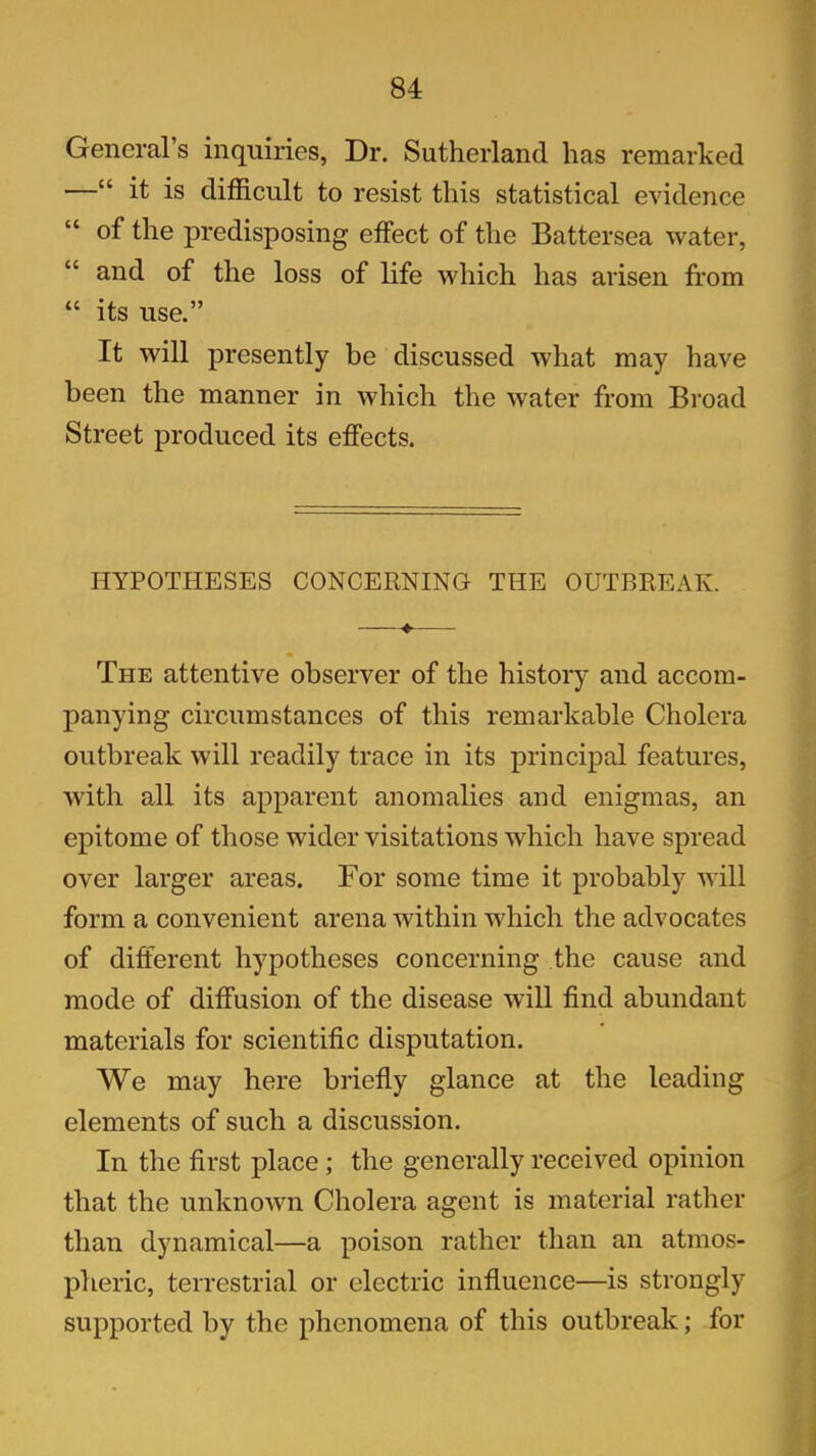 General’s inquiries, Dr. Sutherland has remarked —“ it is difficult to resist this statistical evidence “ of the predisposing effect of the Battersea water, “ and of the loss of life which has arisen from “ its use.” It will presently be discussed what may have been the manner in which the water from Broad Street produced its effects. HYPOTHESES CONCERNING THE OUTBREAK. ♦ The attentive observer of the history and accom- panying circumstances of this remarkable Cholera outbreak will readily trace in its principal features, with all its apparent anomalies and enigmas, an epitome of those wider visitations which have spread over larger areas. For some time it probably will form a convenient arena within which the advocates of different hypotheses concerning the cause and mode of diffusion of the disease will find abundant materials for scientific disputation. We may here briefly glance at the leading elements of such a discussion. In the first place; the generally received opinion that the unknown Cholera agent is material rather than dynamical—a poison rather than an atmos- pheric, terrestrial or electric influence—is strongly supported by the phenomena of this outbreak; for