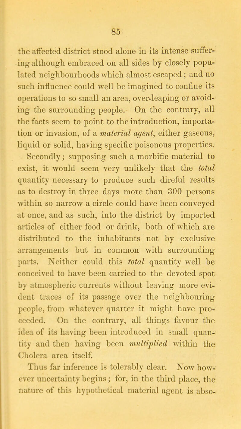 the affected district stood alone in its intense suffer- ing although embraced on all sides by closely popu- lated neighbourhoods which almost escaped; and no such influence could well be imagined to confine its operations to so small an area, over-leaping or avoid- ing the surrounding people. On the contrary, all the facts seem to point to the introduction, importa- tion or invasion, of a material agent, either gaseous, liquid or solid, having specific poisonous properties. Secondly; supposing such a morbific material to exist, it would seem very unlikely that the total quantity necessary to produce such direful results as to destroy in three days more than 300 persons within so narrow a circle could have been conveyed at once, and as such, into the district by imported articles of either food or drink, both of which are distributed to the inhabitants not by exclusive arrangements but in common with surrounding parts. Neither could this total quantity well be conceived to have been carried to the devoted spot by atmospheric currents without leaving more evi- dent traces of its passage over the neighbouring people, from whatever quarter it might have pro- ceeded. On the contrary, all things favour the idea of its having been introduced in small quan- tity and then having been multiplied within the Cholera area itself. Thus far inference is tolerably clear. Now how- ever uncertainty begins; for, in the third place, the nature of this hypothetical material agent is abso-
