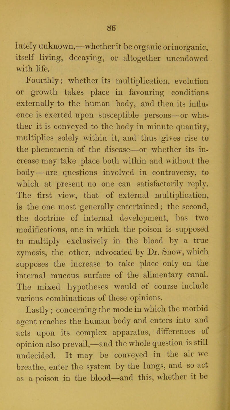 lutely unknown,—whetherit be organic orinorganic, itself living, decaying, or altogether unendowed with life. Fourthly; whether its multiplication, evolution or growth takes place in favouring conditions externally to the human body, and then its influ- ence is exerted upon susceptible persons—or whe- ther it is conveyed to the body in minute quantity, multiplies solely within it, and thus gives rise to the phenomena of the disease—or whether its in- crease may take place both within and without the body—are questions involved in controversy, to which at present no one can satisfactorily reply. The first view, that of external multiplication, is the one most generally entertained; the second, the doctrine of internal development, has two modifications, one in which the poison is supposed to multiply exclusively in the blood by a true zymosis, the other, advocated by Dr. Snow, which supposes the increase to take place only on the internal mucous surface of the alimentary canal. The mixed hypotheses would of course include various combinations of these opinions. Lastly; concerning the mode in which the morbid agent reaches the human body and enters into and acts upon its complex apparatus, differences of opinion also prevail,—and the whole question is still undecided. It may be conveyed in the air we breathe, enter the system by the lungs, and so act as a poison in the blood—and this, whether it be