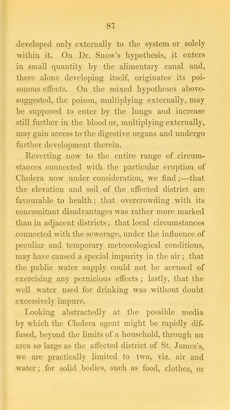 developed only externally to the system or solely within it. On Dr. Snow’s hypothesis, it enters in small quantity by the alimentary canal and, there alone developing itself, originates its poi- sonous effects. On the mixed hypotheses above- suggested, the poison, multiplying externally, may he supposed to enter by the lungs and increase still further in the blood or, multiplying externally, may gain access to the digestive organs and undergo further development therein. Reverting now to the entire range of circum- stances connected with the particular eruption of Cholera now under consideration, we find;—that the elevation and soil of the affected district are favourable to health; that overcrowding with its concomitant disadvantages was rather more marked than in adjacent districts; that local circumstances connected with the sewerage, under the influence of peculiar and temporary meteorological conditions, may have caused a special impurity in the air; that the public water supply could not be accused of exercising any pernicious effects ; lastly, that the well water used for drinking was without doubt excessively impure. Looking abstractedly at the possible media by which the Cholera agent might be rapidly dif- fused, beyond the limits of a household, through an area so large as the affected district of St. James’s, we are practically limited to two, viz. air and water; for solid bodies, such as food, clothes, or