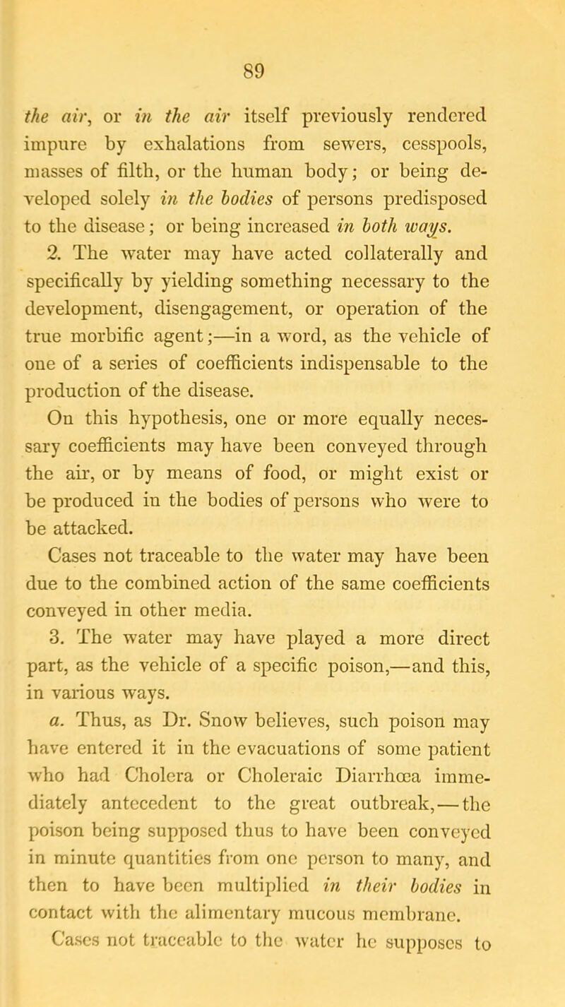 the air, or in the air itself previously rendered impure by exhalations from sewers, cesspools, masses of filth, or the human body; or being de- veloped solely in the bodies of persons predisposed to the disease; or being increased in both ways. 2. The water may have acted collaterally and specifically by yielding something necessary to the development, disengagement, or operation of the true morbific agent;—in a word, as the vehicle of one of a series of coefficients indispensable to the production of the disease. On this hypothesis, one or more equally neces- sary coefficients may have been conveyed through the air, or by means of food, or might exist or be produced in the bodies of persons who were to be attacked. Cases not traceable to the water may have been due to the combined action of the same coefficients conveyed in other media. 3. The water may have played a more direct part, as the vehicle of a specific poison,—and this, in various ways. a. Thus, as Dr. Snow believes, such poison may have entered it in the evacuations of some patient who had Cholera or Choleraic Diarrhoea imme- diately antecedent to the great outbreak, — the poison being supposed thus to have been conveyed in minute quantities from one person to many, and then to have been multiplied in their bodies in contact with the alimentary mucous membrane. Cases not traceable to the water he supposes to