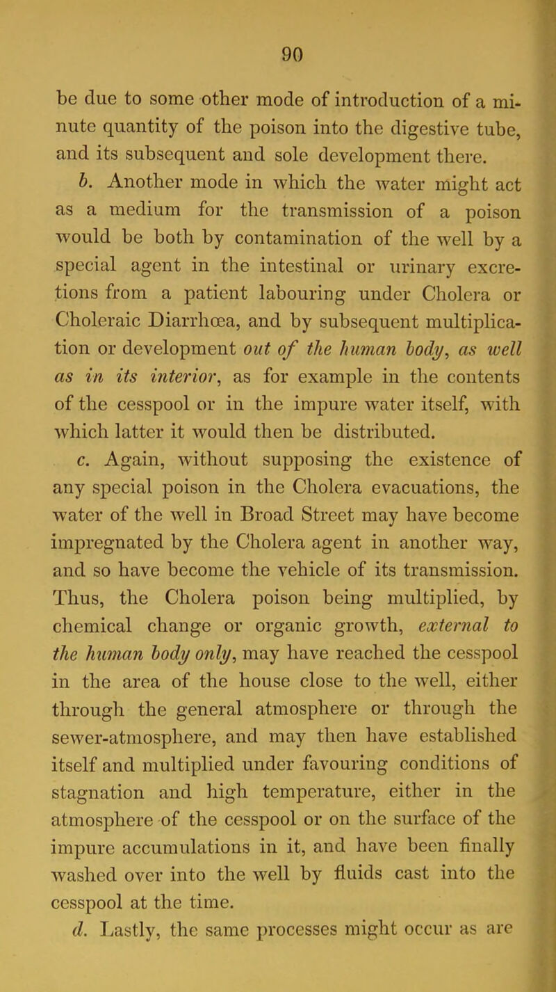 be due to some other mode of introduction of a mi- nute quantity of the poison into the digestive tube, and its subsequent and sole development there. b. Another mode in which the water might act as a medium for the transmission of a poison would be both by contamination of the well by a special agent in the intestinal or urinary excre- tions from a patient labouring under Cholera or Choleraic Diarrhoea, and by subsequent multiplica- tion or development out of the human body, as well as in its interior, as for example in the contents of the cesspool or in the impure water itself, with which latter it would then be distributed. c. Again, without supposing the existence of any special poison in the Cholera evacuations, the water of the well in Broad Street may have become impregnated by the Cholera agent in another way, and so have become the vehicle of its transmission. Thus, the Cholera poison being multiplied, by chemical change or organic growth, external to the human body only, may have reached the cesspool in the area of the house close to the well, either through the general atmosphere or through the sewer-atmosphere, and may then have established itself and multiplied under favouring conditions of stagnation and high temperature, either in the atmosphere of the cesspool or on the surface of the impure accumulations in it, and have been finally washed over into the well by fluids cast into the cesspool at the time. d. Lastly, the same processes might occur as are