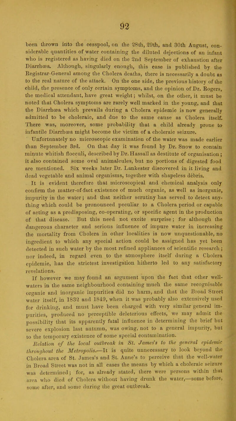 been thrown into the cesspool, on the 28th, 29th, and 30th August, con- siderable quantities of water containing the diluted dejections of an infant who is registered as having died on the 2nd September of exhaustion after Diarrhoea. Although, singularly enough, this case is published by the Registrar-General among the Cholera deaths, there is necessarily a doubt as to the real nature of the attack. On the one side, the previous history of the child, the presence of only certain symptoms, and the opinion of Dr. Rogers, the medical attendant, have great weight; whilst, on the other, it must be noted that Cholera symptoms are rarely well marked in the young, and that the Diarrhoea which prevails during a Cholera epidemic is now generally admitted to be choleraic, and due to the same cause as Cholera itself. There was, moreover, some probability that a child already prone to infantile Diarrhoea might become the victim of a choleraic seizure. Unfortunately no microscopic examination of the water was made earlier than September 3rd. On that day it was found by Dr. Snow to contain minute whitish flocculi, described by Dr. Hassall as destitute of organisation; it also contained some oval animalcules, but no portions of digested food are mentioned. Six weeks later Dr. Lankester discovered in it living and dead vegetable and animal organisms, together with shapeless debris. It is evident therefore that microscopical and chemical analysis only confirm the matter-of-fact existence of much organic, as well as inorganic, impurity in the water; and that neither scrutiny has served to detect any- thing which could be pronounced peculiar to a Cholera period or capable of acting as a predisposing, co-operating, or specific agent in the production of that disease. But this need not excite surprise; for although the dangerous character and serious influence of impure water in increasing the mortality from Cholera in other localities is now unquestionable, no ingredient to which any special action could be assigned has yet been detected in such water by the most refined appliances of scientific research ; nor indeed, in regard even to the atmosphere itself during a Cholera epidemic, has the strictest investigation hitherto led to any satisfactory revelations. If however we may found an argument upon the fact that other well- waters in the same neighbourhood containing much the same recognisable organic and inorganic impurities did no harm, and that the Broad Street water itself, in 1832 and 1849, when it was probably also extensively used for drinking, and must have been charged with very similar general im- purities, produced no perceptible deleterious effects, we may admit the possibility that its apparently fatal influence in determining tire brief but severe explosion last autumn, was owing, not to a general impurity, but to the temporary existence of some special contamination. Relation of the local outbreak in St. James’s to the general epidemic throughout the Metropolis.—It is quite unnecessary to look beyond the Cholera area of St. James’s and St. Anne’s to perceive that the well-water in Broad Street was not in all cases the means by which a choleraic seizure was determined; for, as already stated, there were persons within that avea who died of Cholera without having drunk the water,—some before, some after, and some during the great outbreak.