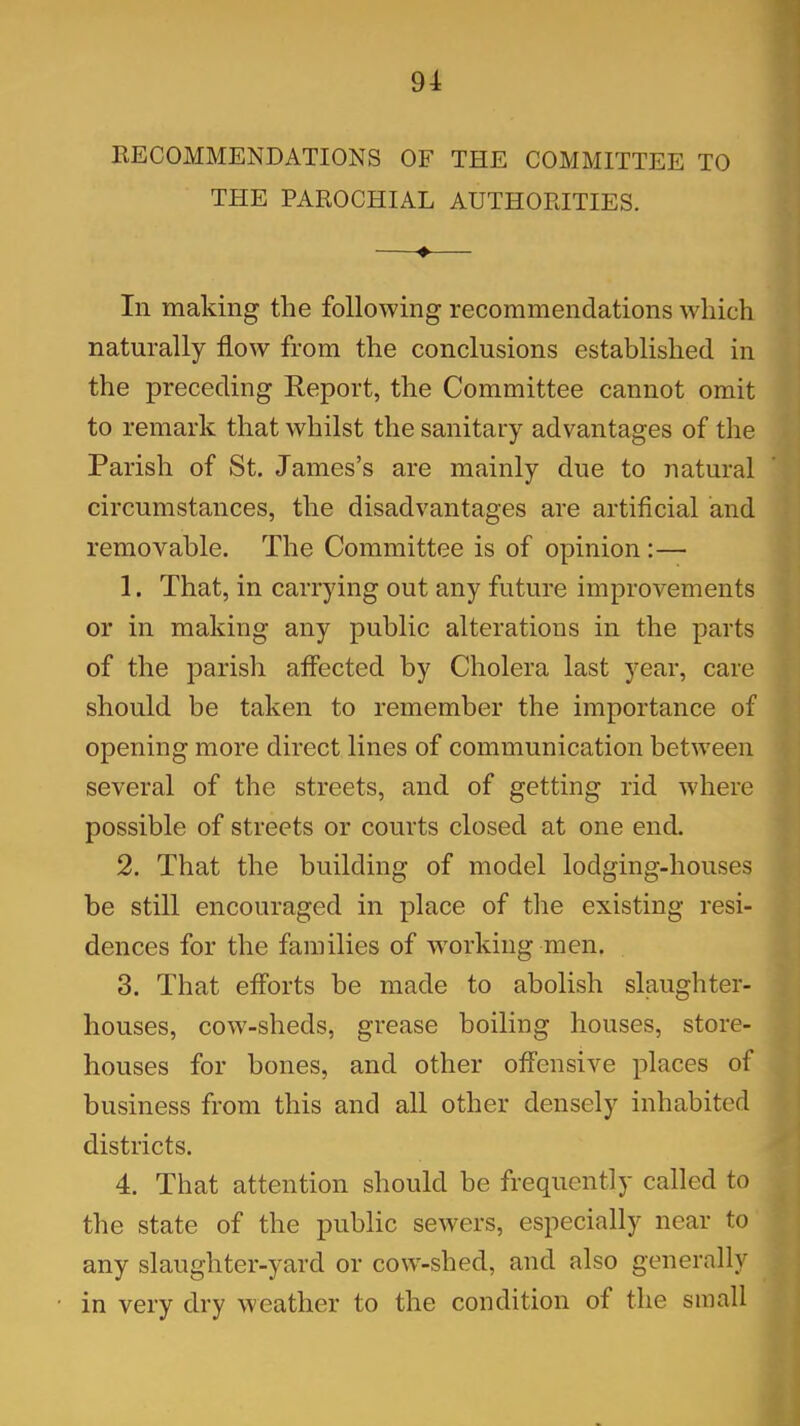 RECOMMENDATIONS OF THE COMMITTEE TO THE PAROCHIAL AUTHORITIES. ♦ In making the following recommendations which naturally flow from the conclusions established in the preceding Report, the Committee cannot omit to remark that whilst the sanitary advantages of the Parish of St. James’s are mainly due to natural circumstances, the disadvantages are artificial and removable. The Committee is of opinion :— 1. That, in carrying out any future improvements or in making any public alterations in the parts of the parish atfected by Cholera last year, care should be taken to remember the importance of opening more direct lines of communication between several of the streets, and of getting rid where possible of streets or courts closed at one end. 2. That the building of model lodging-houses be still encouraged in place of the existing resi- dences for the families of working men. 3. That efforts be made to abolish slaughter- houses, cow-sheds, grease boiling houses, store- houses for hones, and other offensive places of business from this and all other densely inhabited districts. 4. That attention should be frequently called to the state of the public sewers, especially near to any slaughter-yard or cow-shed, and also generally in very dry weather to the condition of the small