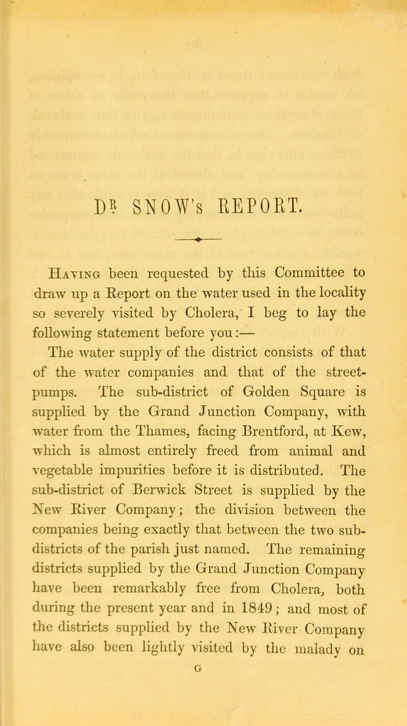 D? SNOW’s REPORT. Haying been requested by this Committee to draw up a Report on the water used in the locality so severely visited by Cholera, I beg to lay the following statement before you:— The water supply of the district consists of that of the water companies and that of the street- pumps. The sub-district of Golden Square is supplied by the Grand Junction Company, with water from the Thames, facing Brentford, at Kew, which is almost entirely freed from animal and vegetable impurities before it is distributed. The sub-district of Berwick Street is supplied by the New River Company; the division between the companies being exactly that between the two sub- districts of the parish just named. The remaining districts supplied by the Grand Junction Company have been remarkably free from Cholera, both during the present year and in 1849; and most of the districts supplied by the New River Company have also been lightly visited by the malady on G
