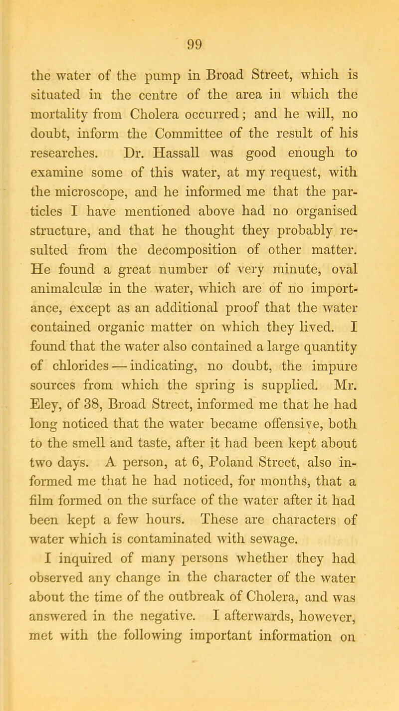 the water of the pump in Broad Street, which is situated in the centre of the area in which the mortality from Cholera occurred; and he will, no doubt, inform the Committee of the result of his researches. Dr. Hassall was good enough to examine some of this water, at my request, with the microscope, and he informed me that the par- ticles I have mentioned above had no organised structure, and that he thought they probably re- sulted from the decomposition of other matter. He found a great number of very minute, oval animalculse in the water, which are of no import- ance, except as an additional proof that the water contained organic matter on which they lived. I found that the water also contained a large quantity of chlorides — indicating, no doubt, the impure sources from which the spring is supplied. Mr. Eley, of 38, Broad Street, informed me that he had long noticed that the water became offensive, both to the smell and taste, after it had been kept about two days. A person, at 6, Poland Street, also in- formed me that he had noticed, for months, that a film formed on the surface of the water after it had been kept a few hours. These are characters of water which is contaminated with sewage. I inquired of many persons whether they had observed any change in the character of the water about the time of the outbreak of Cholera, and was answered in the negative. I afterwards, however, met with the following important information on