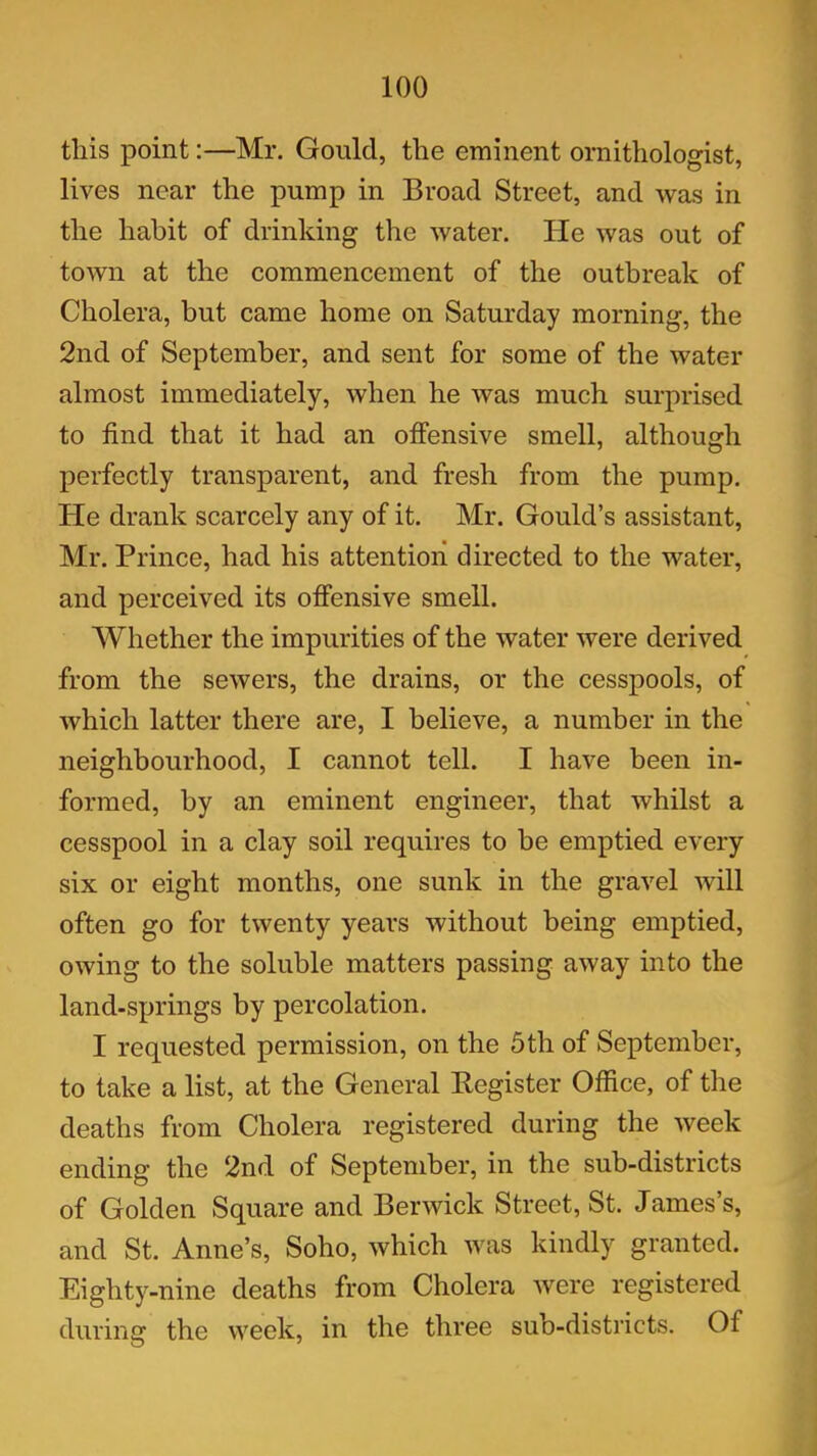 this point:—Mr. Gould, the eminent ornithologist, lives near the pump in Broad Street, and was in the habit of drinking the water. He was out of town at the commencement of the outbreak of Cholera, but came home on Saturday morning, the 2nd of September, and sent for some of the water almost immediately, when he was much surprised to find that it had an offensive smell, although perfectly transparent, and fresh from the pump. He drank scarcely any of it. Mr. Gould’s assistant, Mr. Prince, had his attention directed to the water, and perceived its offensive smell. Whether the impurities of the water were derived from the sewers, the drains, or the cesspools, of which latter there are, I believe, a number in the neighbourhood, I cannot tell. I have been in- formed, by an eminent engineer, that whilst a cesspool in a clay soil requires to be emptied every six or eight months, one sunk in the gravel will often go for twenty years without being emptied, owing to the soluble matters passing away into the land-springs by percolation. I requested permission, on the 5th of September, to take a list, at the General Register Office, of the deaths from Cholera registered during the week ending the 2nd of September, in the sub-districts of Golden Square and Berwick Street, St. James’s, and St. Anne’s, Soho, which was kindly granted. Eighty-nine deaths from Cholera were registered during the week, in the three sub-districts. Of