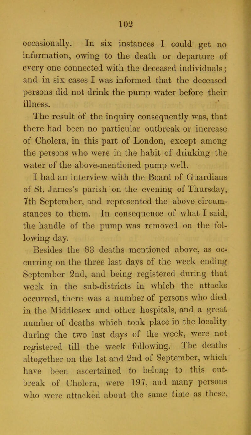 occasionally. In six instances I could get no information, owing to the death or departure of every one connected with the deceased individuals; and in six cases I was informed that the deceased persons did not drink the pump water before their illness. The result of the inquiry consequently was, that there had been no particular outbreak or increase of Cholera, in this part of London, except among the persons who were in the habit of drinking the water of the above-mentioned pump well. I had an interview with the Board of Guardians of St. James’s parish on the evening of Thursday, 7th September, and represented the above circum- stances to them. In consequence of what I said, the handle of the pump was removed on the fol- lowing day. Besides the 83 deaths mentioned above, as oc- curring on the three last days of the week ending September 2nd, and being registered during that week in the sub-districts in which the attacks occurred, there was a number of persons who died in the Middlesex and other hospitals, and a great number of deaths which took place in the locality during the two last days of the week, were not registered till the week following. The deaths altogether on the 1st and 2nd of September, which have been ascertained to belong to this out- break of Cholera, were 197, and many persons who were attacked about the same time as these.