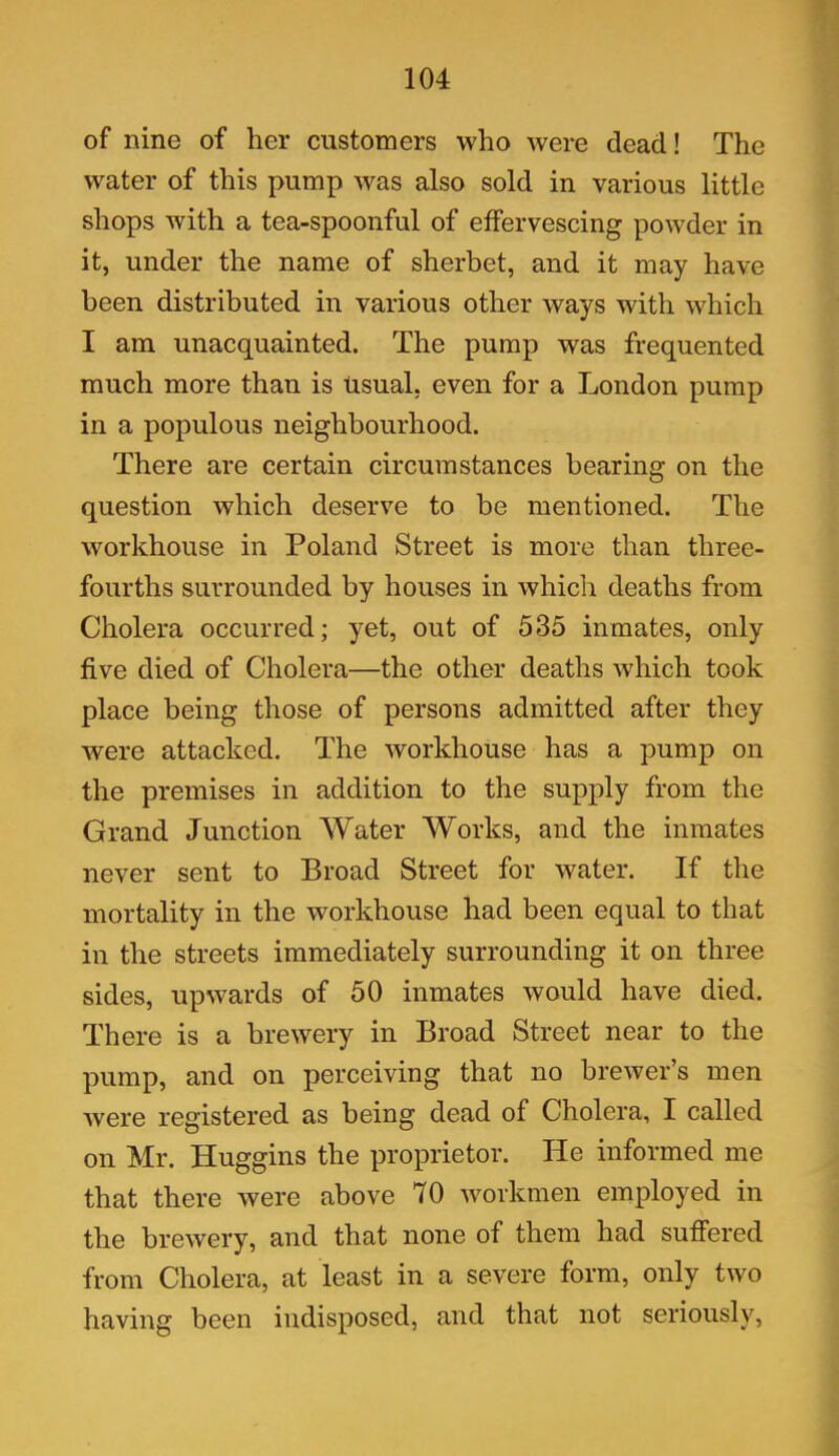 of nine of her customers who were dead! The water of this pump was also sold in various little shops with a tea-spoonful of effervescing powder in it, under the name of sherbet, and it may have been distributed in various other ways with which I am unacquainted. The pump was frequented much more than is usual, even for a London pump in a populous neighbourhood. There are certain circumstances bearing on the question which deserve to be mentioned. The workhouse in Poland Street is more than three- fourths surrounded by houses in whicli deaths from Cholera occurred; yet, out of 535 inmates, only five died of Cholera—the other deaths which took place being those of persons admitted after they were attacked. The workhouse has a pump on the premises in addition to the supply from the Grand Junction Water Works, and the inmates never sent to Broad Street for water. If the mortality in the workhouse had been equal to that in the streets immediately surrounding it on three sides, upwards of 50 inmates would have died. There is a brewery in Broad Street near to the pump, and on perceiving that no brewer’s men were registered as being dead of Cholera, I called on Mr. Huggins the proprietor. He informed me that there were above 70 workmen employed in the brewery, and that none of them had suffered from Cholera, at least in a severe form, only two having been indisposed, and that not seriously,