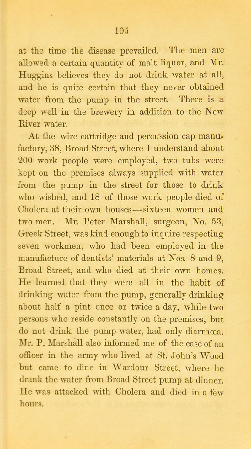 at the time the disease prevailed. The men are allowed a certain quantity of malt liquor, and Mr. Huggins believes they do not drink water at all, and he is quite certain that they never obtained water from the pump in the street. There is a deep well in the brewery in addition to the New River water. At the wire cartridge and percussion cap manu- factory, 38, Broad Street, where I understand about 200 work people were employed, two tubs were kept on the premises always supplied with water from the pump in the street for those to drink who wished, and 18 of those work people died of Cholera at their own houses—sixteen women and two men. Mr. Peter Marshall, surgeon, No. 53, Greek Street, was kind enough to inquire respecting seven workmen, who had been employed in the manufacture of dentists’ materials at Nos. 8 and 9, Broad Street, and who died at their own homes. He learned that they were all in the habit of drinking water from the pump, generally drinking about half a pint once or twice a day, while two persons who reside constantly on the premises, but do not drink the pump water, had only diarrhoea. Mr. P. Marshall also informed me of the case of an officer in the army who lived at St. John’s Wood but came to dine in Wardour Street, where he drank the water from Broad Street pump at dinner. He was attacked with Cholera and died in a few hours.