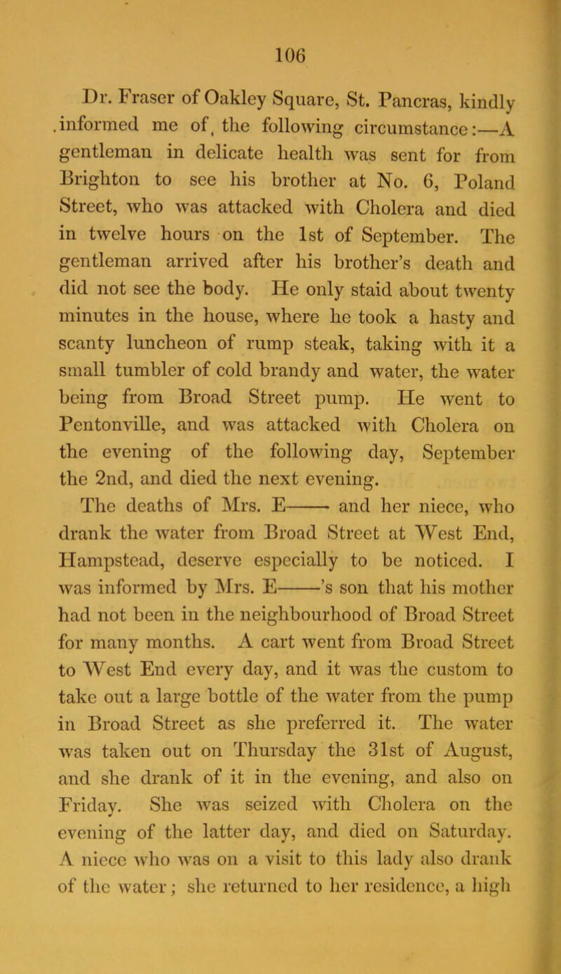 Dr. Fraser of Oakley Square, St. Pancras, kindly .informed me of, the following circumstance:—A gentleman in delicate health was sent for from Brighton to see his brother at No. 6, Poland Street, who was attacked with Cholera and died in twelve hours on the 1st of September. The gentleman arrived after his brother’s death and did not see the body. He only staid about twenty minutes in the house, where he took a hasty and scanty luncheon of rump steak, taking with it a small tumbler of cold brandy and water, the water being from Broad Street pump. He went to Pentonville, and was attacked with Cholera on the evening of the following day, September the 2nd, and died the next evening. The deaths of Mrs. E and her niece, who drank the water from Broad Street at West End, Hampstead, deserve especially to be noticed. I was informed by Mrs. E ’s son that his mother had not been in the neighbourhood of Broad Street for many months. A cart went from Broad Street to West End every day, and it was the custom to take out a large bottle of the water from the pump in Broad Street as she preferred it. The water was taken out on Thursday the 31st of August, and she drank of it in the evening, and also on Friday. She was seized with Cholera on the evening of the latter day, and died on Saturday. A niece who was on a visit to this lady also drank of the water; she returned to her residence, a high