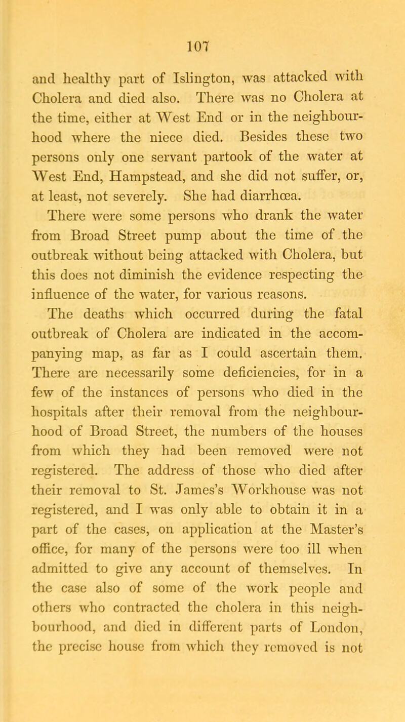 and healthy part of Islington, was attacked with Cholera and died also. There was no Cholera at the time, either at West End or in the neighbour- hood where the niece died. Besides these two persons only one servant partook of the water at West End, Hampstead, and she did not suffer, or, at least, not severely. She had diarrhoea. There were some persons who drank the water from Broad Street pump about the time of the outbreak without being attacked with Cholera, but this does not diminish the evidence respecting the influence of the water, for various reasons. The deaths which occurred during the fatal outbreak of Cholera are indicated in the accom- panying map, as far as I could ascertain them. There are necessarily some deficiencies, for in a few of the instances of persons who died in the hospitals after their removal from the neighbour- hood of Broad Street, the numbers of the houses from which they had been removed were not registered. The address of those who died after their removal to St. James’s Workhouse was not registered, and I was only able to obtain it in a part of the cases, on application at the Master’s office, for many of the persons were too ill when admitted to give any account of themselves. In the case also of some of the work people and others who contracted the cholera in this neisrh- O bourhood, and died in different parts of London, the precise house from which they removed is not