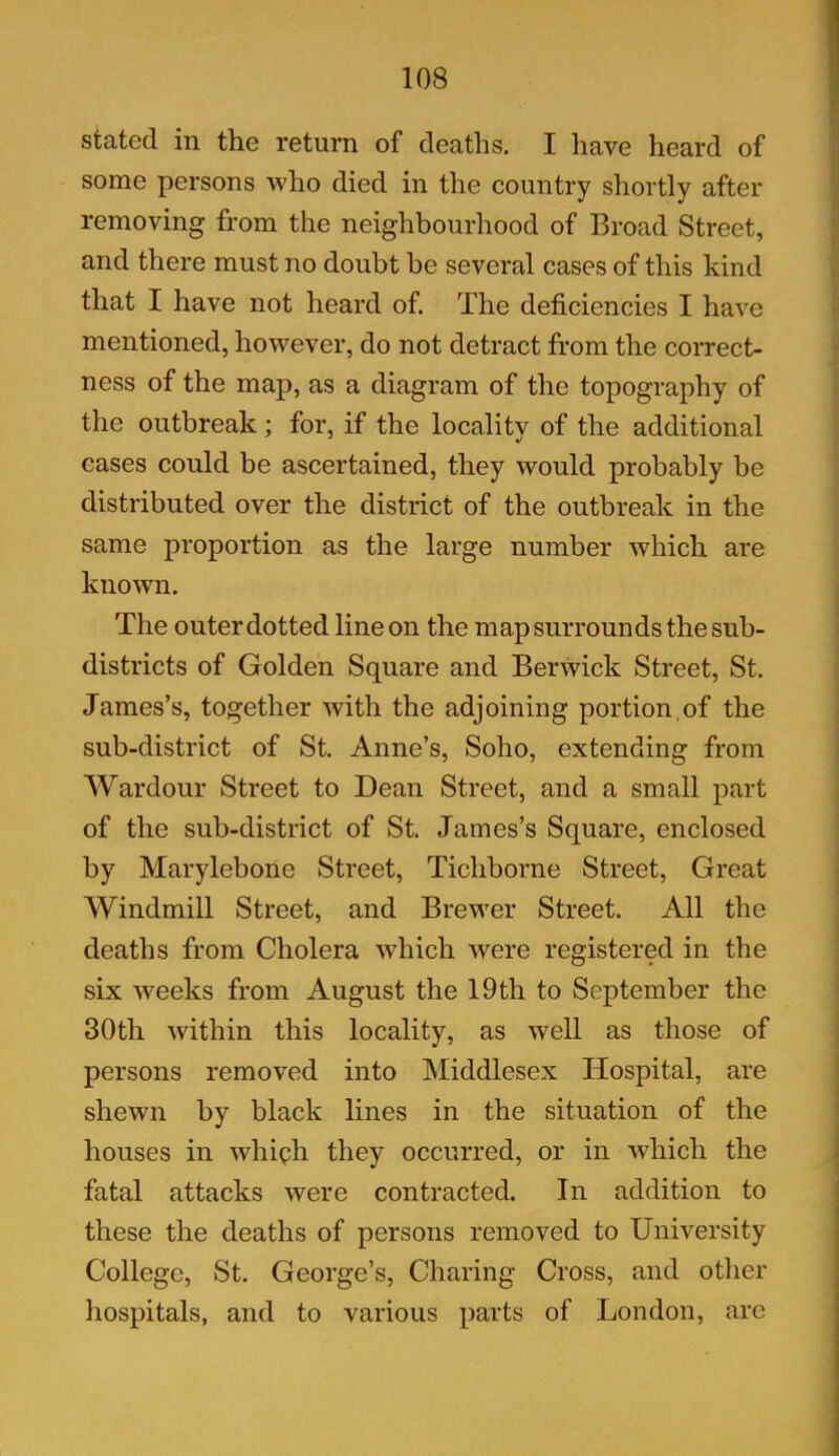 stated in the return of deaths. I have heard of some persons who died in the country shortly after removing from the neighbourhood of Broad Street, and there must no doubt be several cases of this kind that I have not heard of. The deficiencies I have mentioned, however, do not detract from the correct- ness of the map, as a diagram of the topography of the outbreak; for, if the locality of the additional cases could be ascertained, they would probably be distributed over the district of the outbreak in the same proportion as the large number which are known. The outer dotted line on the map surrounds the sub- districts of Golden Square and Berwick Street, St. James’s, together with the adjoining portion.of the sub-district of St. Anne’s, Soho, extending from Wardour Street to Dean Street, and a small part of the sub-district of St. James’s Square, enclosed by Marylebone Street, Ticliborne Street, Great Windmill Street, and Brewer Street. All the deaths from Cholera which were registered in the six weeks from August the 19th to September the 30th within this locality, as well as those of persons removed into Middlesex Hospital, are shewn by black lines in the situation of the houses in which they occurred, or in which the fatal attacks were contracted. In addition to these the deaths of persons removed to University College, St. George’s, Charing Cross, and other hospitals, and to various parts of London, arc