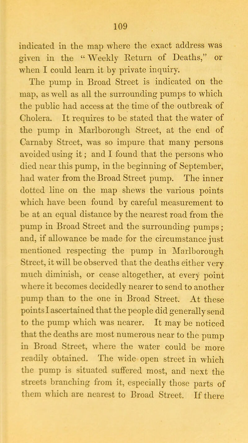indicated in the map where the exact address was given in the “ Weekly Return of Deaths,” or when I could learn it by private inquiry. The pump in Broad Street is indicated on the map, as well as all the surrounding pumps to which the public had access at the time of the outbreak of Cholera. It requires to be stated that the water of the pump in Marlborough Street, at the end of Carnaby Street, was so impure that many persons avoided using it; and I found that the persons who died near this pump, in the beginning of September, had water from the Broad Street pump. The inner dotted line on the map shews the various points which have been found by careful measurement to be at an equal distance by the nearest road from the pump in Broad Street and the surrounding pumps; and, if allowance be made for the circumstance just mentioned respecting the pump in Marlborough Street, it will be observed that the deaths either very much diminish, or cease altogether, at every point where it becomes decidedly nearer to send to another pump than to the one in Broad Street. At these points I ascertained that the people did generally send to the pump which was nearer. It may be noticed that the deaths are most numerous near to the pump in Broad Street, where the water could be more readily obtained. The wide open street in which the pump is situated suffered most, and next the streets branching from it, especially those parts of them which are nearest to Broad Street. If there