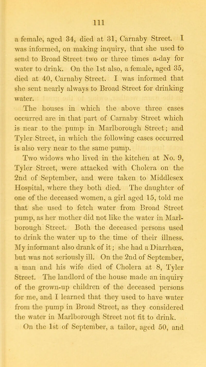 a female, aged 34, died at 31, Carnaby Street. I was informed, on making inquiry, that she used to send to Broad Street two or three times a-day for water to drink. On the 1st also, a female, aged 35, died at 40, Carnaby Street. I was informed that she sent nearly always to Broad Street for drinking water. The houses in which the above three cases occurred are in that part of Carnaby Street which is near to the pump in Marlborough Street; and Tyler Street, in which the following cases occurred is also very near to the same pump. Two widows who lived in the kitchen at No. 9, Tyler Street, were attacked with Cholera on the 2nd of September, and were taken to Middlesex Hospital, where they both died. The daughter of one of the deceased women, a girl aged 15, told me that she used to fetch water from Broad Street pump, as her mother did not like the water in Marl- borough Street. Both the deceased persons used to drink the water up to the time of their illness. My informant also drank of it; she had a Diarrhoea, but wTas not seriously ill. On the 2nd of September, a man and his wife died of Cholera at 8, Tyler Street. The landlord of the house made an inquiry of the grown-up children of the deceased persons for me, and I learned that they used to have water from the pump in Broad Street, as they considered the water in Marlborough Street not fit to drink. On the 1st of September, a tailor, aged 50, and