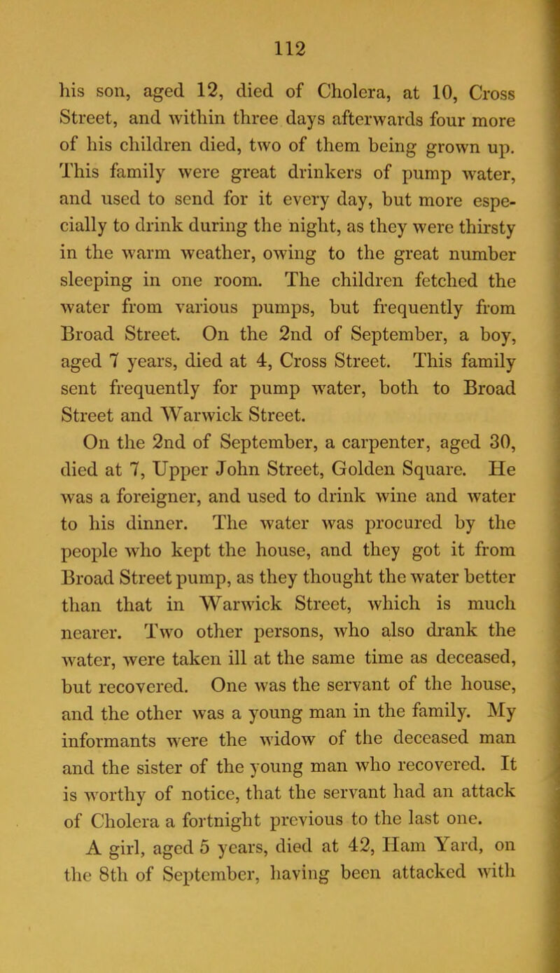 his son, aged 12, died of Cholera, at 10, Cross Street, and within three days afterwards four more of his children died, two of them being grown up. This family were great drinkers of pump water, and used to send for it every day, but more espe- cially to drink during the night, as they were thirsty in the warm weather, owing to the great number sleeping in one room. The children fetched the water from various pumps, but frequently from Broad Street. On the 2nd of September, a boy, aged 7 years, died at 4, Cross Street. This family sent frequently for pump water, both to Broad Street and Warwick Street. On the 2nd of September, a carpenter, aged 30, died at 7, Upper John Street, Golden Square. He was a foreigner, and used to drink wine and water to his dinner. The water was procured by the people who kept the house, and they got it from Broad Street pump, as they thought the water better than that in Warwick Street, which is much nearer. Two other persons, who also drank the water, were taken ill at the same time as deceased, but recovered. One was the servant of the house, and the other was a young man in the family. My informants were the widow of the deceased man and the sister of the young man who recovered. It is worthy of notice, that the servant had an attack of Cholera a fortnight previous to the last one. A girl, aged 5 years, died at 42, Ham Yard, on the 8th of September, having been attacked with