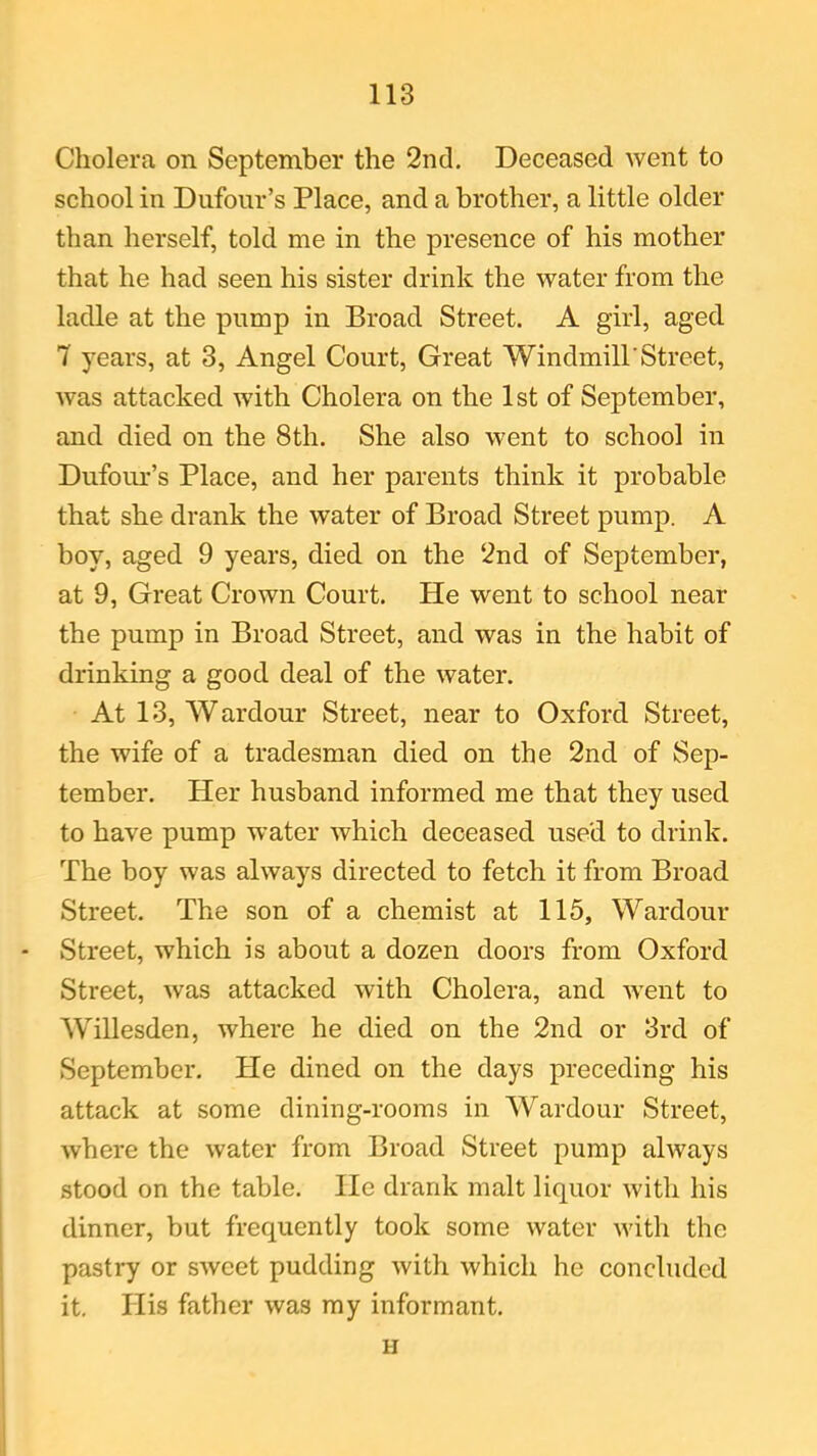 Cholera on September the 2nd. Deceased went to school in Dufour’s Place, and a brother, a little older than herself, told me in the presence of his mother that he had seen his sister drink the water from the ladle at the pump in Broad Street. A girl, aged 7 years, at 3, Angel Court, Great Windmill'Street, was attacked with Cholera on the 1st of September, and died on the 8th. She also went to school in Dufour’s Place, and her parents think it probable that she drank the water of Broad Street pump. A boy, aged 9 years, died on the 2nd of September, at 9, Great Crown Court. He went to school near the pump in Broad Street, and was in the habit of drinking a good deal of the water. At 13, Wardour Street, near to Oxford Street, the wife of a tradesman died on the 2nd of Sep- tember. Her husband informed me that they used to have pump water which deceased used to drink. The boy was always directed to fetch it from Broad Street. The son of a chemist at 115, Wardour - Street, which is about a dozen doors from Oxford Street, was attacked with Cholera, and went to Willesden, where he died on the 2nd or 3rd of September. He dined on the days preceding his attack at some dining-rooms in Wardour Street, where the water from Broad Street pump always stood on the table. lie drank malt liquor with his dinner, but frequently took some water with the pastry or sweet pudding with which he concluded it. His father was my informant. H