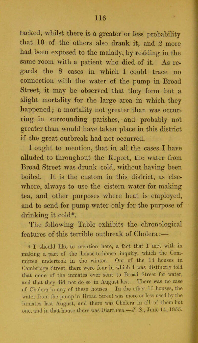tacked, whilst there is a greater or less probability that 10 of the others also drank it, and 2 more had been exposed to the malady, by residing in the same room with a patient who died of it. As re- gards the 8 cases in which I could trace no connection with the water of the pump in Broad Street, it may be observed that they form but a slight mortality for the large area in which they happened; a mortality not greater than was occur- ring in surrounding parishes, and probably not greater than would have taken place in this district if the great outbreak had not occurred. I ought to mention, that in all the cases I have alluded to throughout the Report, the water from Broad Street was drunk cold, without having been boiled. It is the custom in this district, as else- where, always to use the cistern water for making tea, and other purposes where heat is employed, and to send for pump water only for the purpose of drinking it cold*. The following Table exhibits the chronological features of this terrible outbreak of Cholera:— * I should like to mention here, a fact that I met with in making a part of the house-to-house inquiry, which the Com- mittee undertook in the winter. Out of the 14 houses in Cambridge Street, there were four in which I was distinctly told that none of the inmates ever sent to Broad Street for water, and that they did not do so in August last. There was no case of Cholera in any of these houses. In the other 10 houses, the water from the pump in Broad Street was more or less used by the inmates last August, and there was Cholera in all of them but one, and in that house there was Diarrhoea.—J. S., June 14, 1855.