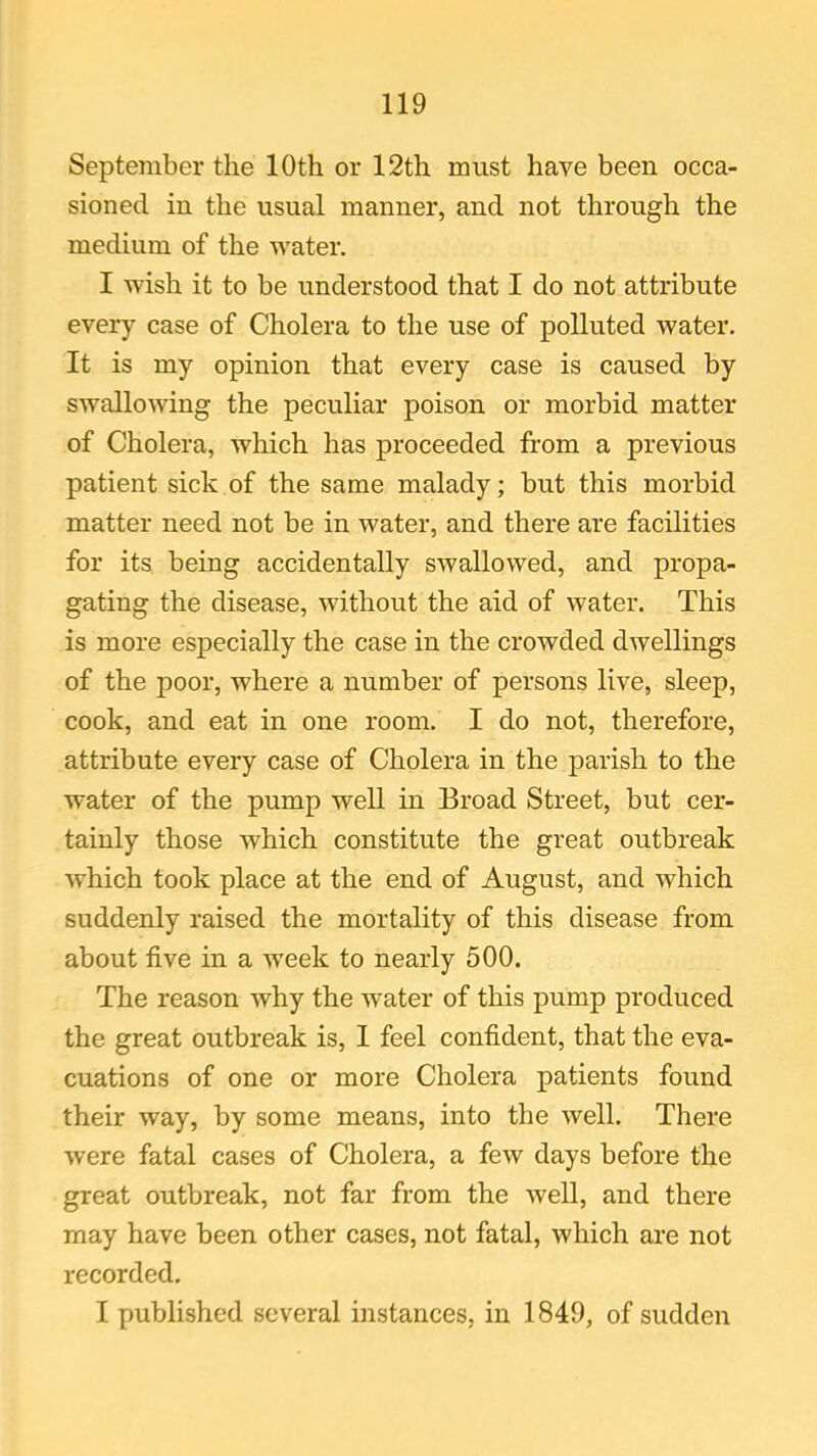 September the 10th or 12th must have been occa- sioned in the usual manner, and not through the medium of the water. I wish it to be understood that I do not attribute every case of Cholera to the use of polluted water. It is my opinion that every case is caused by swallowing the peculiar poison or morbid matter of Cholera, which has proceeded from a previous patient sick of the same malady; but this morbid matter need not be in water, and there are facilities for its being accidentally swallowed, and propa- gating the disease, without the aid of water. This is more especially the case in the crowded dwellings of the poor, where a number of persons live, sleep, cook, and eat in one room. I do not, therefore, attribute every case of Cholera in the parish to the water of the pump well in Broad Street, but cer- tainly those which constitute the great outbreak which took place at the end of August, and which suddenly raised the mortality of this disease from about five in a week to nearly 500. The reason why the water of this pump produced the great outbreak is, I feel confident, that the eva- cuations of one or more Cholera patients found their way, by some means, into the well. There were fatal cases of Cholera, a few days before the great outbreak, not far from the well, and there may have been other cases, not fatal, which are not recorded. I published several instances, in 1849, of sudden