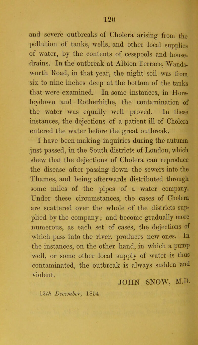 and severe outbreaks of Cholera arising from the pollution of tank's, wells, and other local supplies of water, by the contents of cesspools and house- drains. In the outbreak at Albion Terrace, Wands- worth Eoad, in that year, the night soil was from six to nine inches deep at the bottom of the tanks that were examined. In some instances, in Hors- leydown and Rotherliithe, the contamination of the water was equally well proved. In these instances, the dejections of a patient ill of Cholera entered the water before the great outbreak. I have been making inquiries during the autumn just passed, in the South districts of London, which shew that the dejections of Cholera can reproduce the disease after passing down the sewers into the Thames, and being afterwards distributed through some miles of the pipes of a water company. Under these circumstances, the cases of Cholera are scattered over the whole of the districts sup- plied by the company; and become gradually more numerous, as each set of cases, the dejections of which pass into the river, produces new ones. In the instances, on the other hand, in 'which a pump well, or some other local supply of wTater is thus contaminated, the outbreak is always sudden and violent. 1 Zlh December, 1854. JOHN SNOW, M.D.