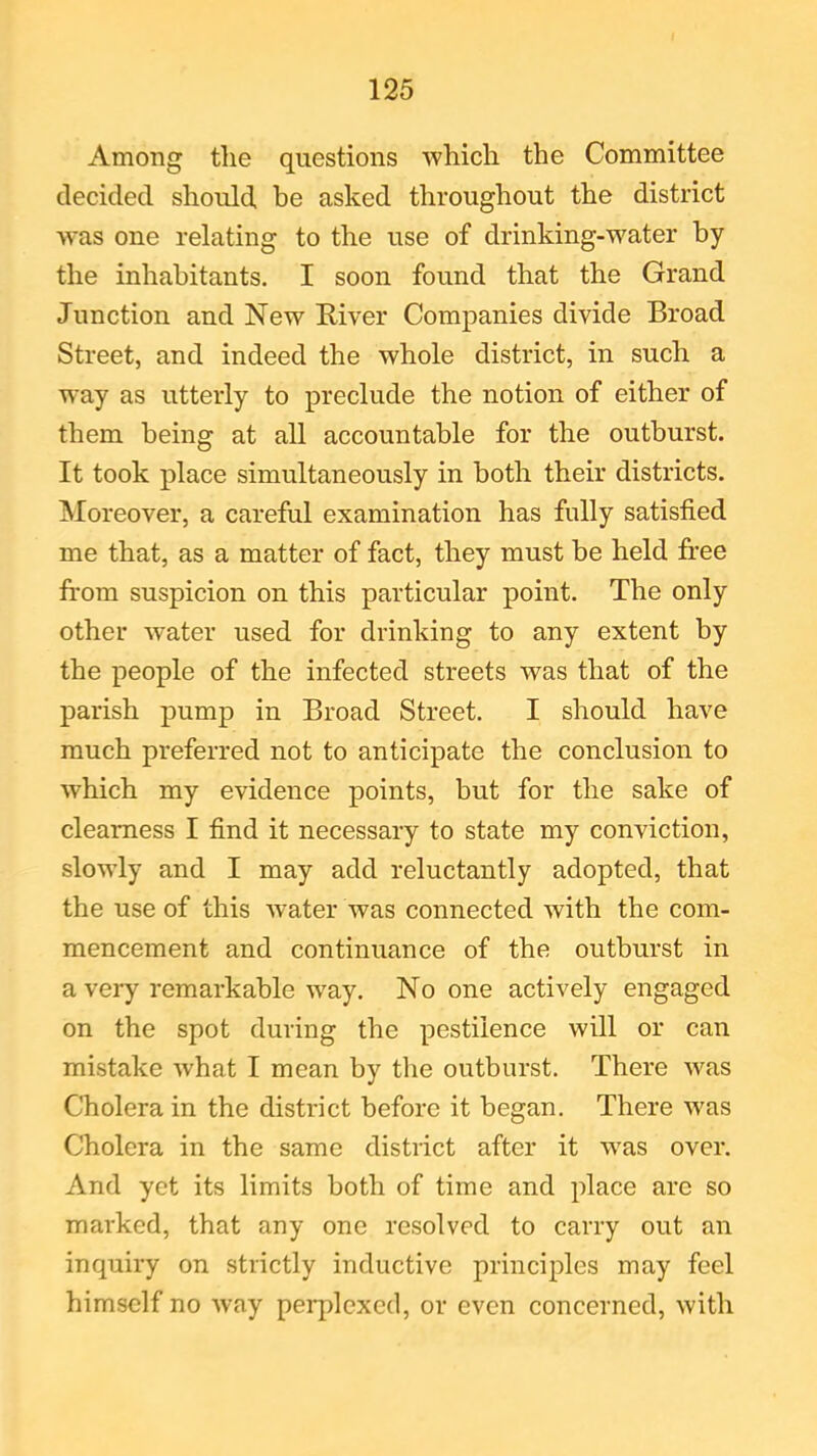 Among the questions which the Committee decided should be asked throughout the district was one relating to the use of drinking-water by the inhabitants. I soon found that the Grand Junction and New River Companies divide Broad Street, and indeed the whole district, in such a way as utterly to preclude the notion of either of them being at all accountable for the outburst. It took place simultaneously in both their districts. Moreover, a careful examination has fully satisfied me that, as a matter of fact, they must be held free from suspicion on this particular point. The only other water used for drinking to any extent by the people of the infected streets was that of the parish pump in Broad Street. I should have much preferred not to anticipate the conclusion to which my evidence points, but for the sake of clearness I find it necessary to state my conviction, slowly and I may add reluctantly adopted, that the use of this water was connected with the com- mencement and continuance of the outburst in a very remarkable way. No one actively engaged on the spot during the pestilence will or can mistake what I mean by the outburst. There was Cholera in the district before it began. There was Cholera in the same district after it was over. And yet its limits both of time and place are so marked, that any one resolved to carry out an inquiry on strictly inductive principles may feel himself no way perplexed, or even concerned, with
