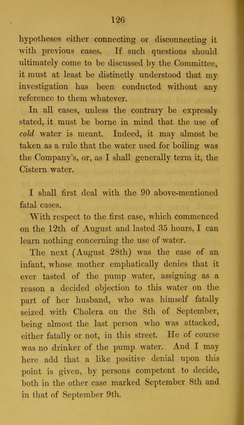 hypotheses either connecting or disconnecting it with previous cases. If such questions should ultimately come to be discussed by the Committee, it must at least be distinctly understood that my investigation has been conducted without any reference to them whatever. In all cases, unless the contrary be expressly stated, it must be borne in mind that the use of cold water is meant. Indeed, it may almost be taken as a rule that the water used for boiling was the Company’s, or, as I shall generally term it, the Cistern water. I shall first deal with the 90 above-mentioned fatal cases. With respect to the first case, which commenced on the 12th of August and lasted 35 hours, I can learn nothing concerning the use of water. The next (August 28th) was the case of an infant, whose mother emphatically denies that it ever tasted of the pump water, assigning as a reason a decided objection to this water on the part of her husband, who was himself fatally seized with Cholera on the 8th of September, being almost the last person who was attacked, either fatally or not, in this street. He of course was no drinker of the pump water. And I may here add that a like positive denial upon this point is given, by persons competent to decide, both in the other case marked September 8th and in that of September 9th.