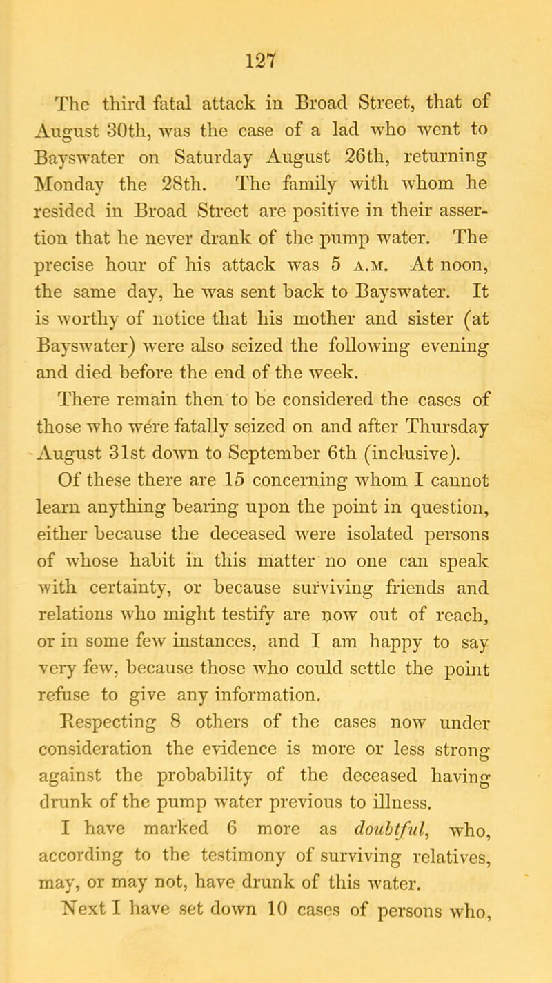 The third fatal attack in Broad Street, that of August 30th, was the case of a lad who went to Bayswater on Saturday August 26th, returning Monday the 28th. The family with whom he resided in Broad Street are positive in their asser- tion that he never drank of the pump water. The precise hour of his attack was 5 a.m. At noon, the same day, he was sent back to Bayswater. It is worthy of notice that his mother and sister (at Bayswater) were also seized the following evening and died before the end of the week. There remain then to be considered the cases of those who were fatally seized on and after Thursday August 31st down to September 6th (inclusive). Of these there are 15 concerning whom I cannot learn anything bearing upon the point in question, either because the deceased were isolated persons of whose habit in this matter no one can speak with certainty, or because surviving friends and relations who might testify are now out of reach, or in some few instances, and I am happy to say very few, because those who could settle the point refuse to give any information. Respecting 8 others of the cases now under consideration the evidence is more or less strong against the probability of the deceased having drunk of the pump water previous to illness. I have marked 6 more as doubtful, who, according to the testimony of surviving relatives, may, or may not, have drunk of this water. Next I have set down 10 cases of persons who,