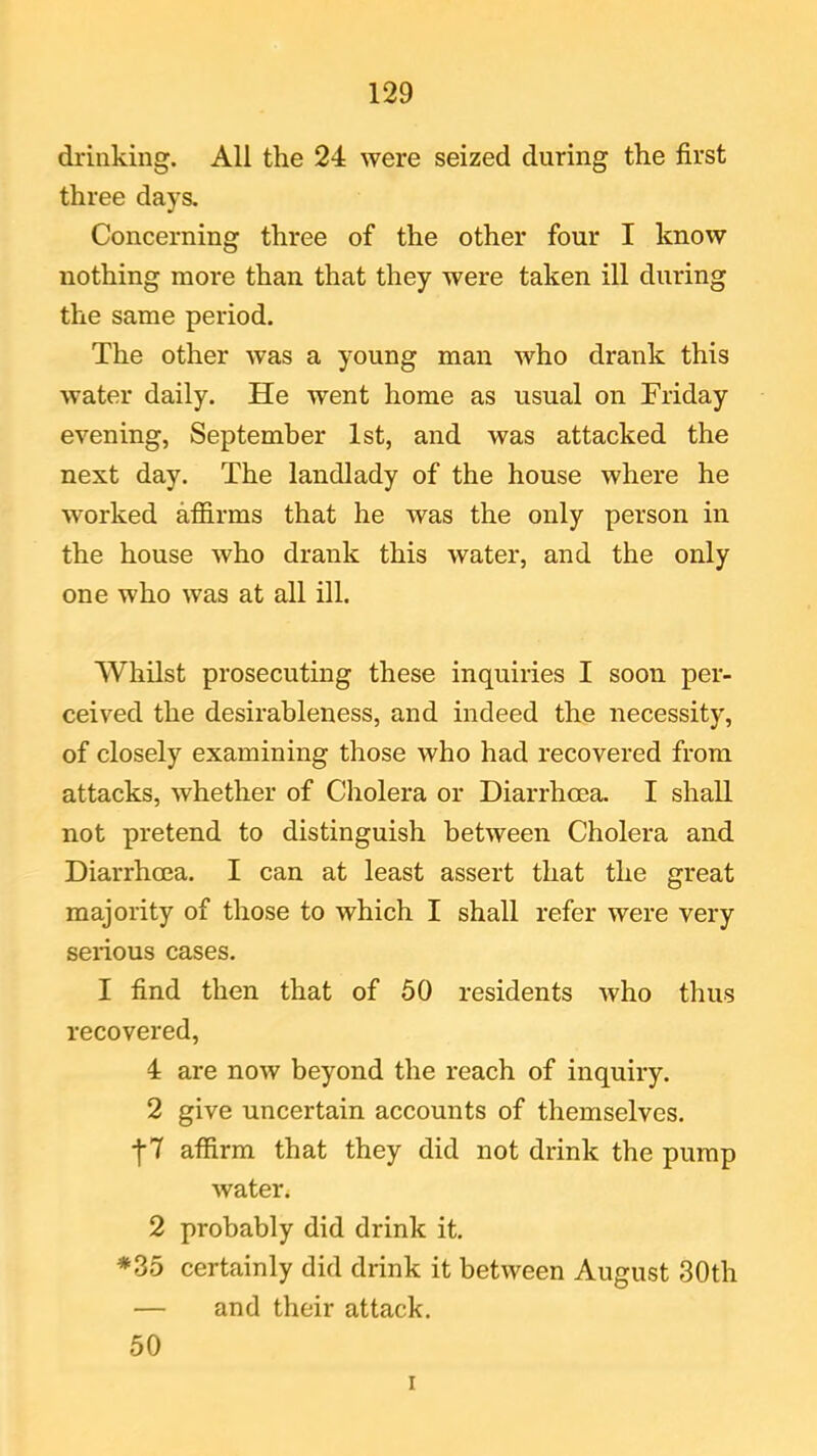 drinking. All the 24 were seized during the first three days. Concerning three of the other four I know nothing more than that they were taken ill during the same period. The other was a young man who drank this water daily. He went home as usual on Friday evening, September 1st, and was attacked the next day. The landlady of the house where he worked affirms that he was the only person in the house who drank this water, and the only one who was at all ill. Whilst prosecuting these inquiries I soon per- ceived the desirableness, and indeed the necessity, of closely examining those who had recovered from attacks, whether of Cholera or Diarrhoea. I shall not pretend to distinguish between Cholera and Diarrhoea. I can at least assert that the great majority of those to which I shall refer were very serious cases. I find then that of 50 residents who thus recovered, 4 are now beyond the reach of inquiry. 2 give uncertain accounts of themselves. j-7 affirm that they did not drink the pump water. 2 probably did drink it. *35 certainly did drink it between August 30th — and their attack. 50 i
