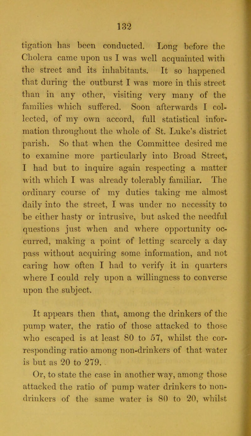 tigation has been conducted. Long before the Cholera, came upon us I was well acquainted with the street and its inhabitants. It so happened that during the outburst I was more in this street than in any other, visiting very many of the families which suffered. Soon afterwards I col- lected, of my own accord, full statistical infor- mation throughout the whole of St. Luke’s district parish. So that when the Committee desired me to examine more particularly into Broad Street, I had but to inquire again respecting a matter with which I was already tolerably familiar. The ordinary course of my duties taking me almost daily into the street, I was under no necessity to he either hasty or intrusive, hut asked the needful questions just when and where opportunity oc- curred, making a point of letting scarcely a day pass without acquiring some information, and not caring how often I had to verify it in quarters where I could rely upon a willingness to converse upon the subject. It appears then that, among the drinkers of the pump water, the ratio of those attacked to those who escaped is at least 80 to 57, whilst the cor- responding ratio among non-drinkers of that water is hut as 20 to 279. Or, to state the case in another way, among those attacked the ratio of pump water drinkers to non- drinkers of the same water is 80 to 20, whilst