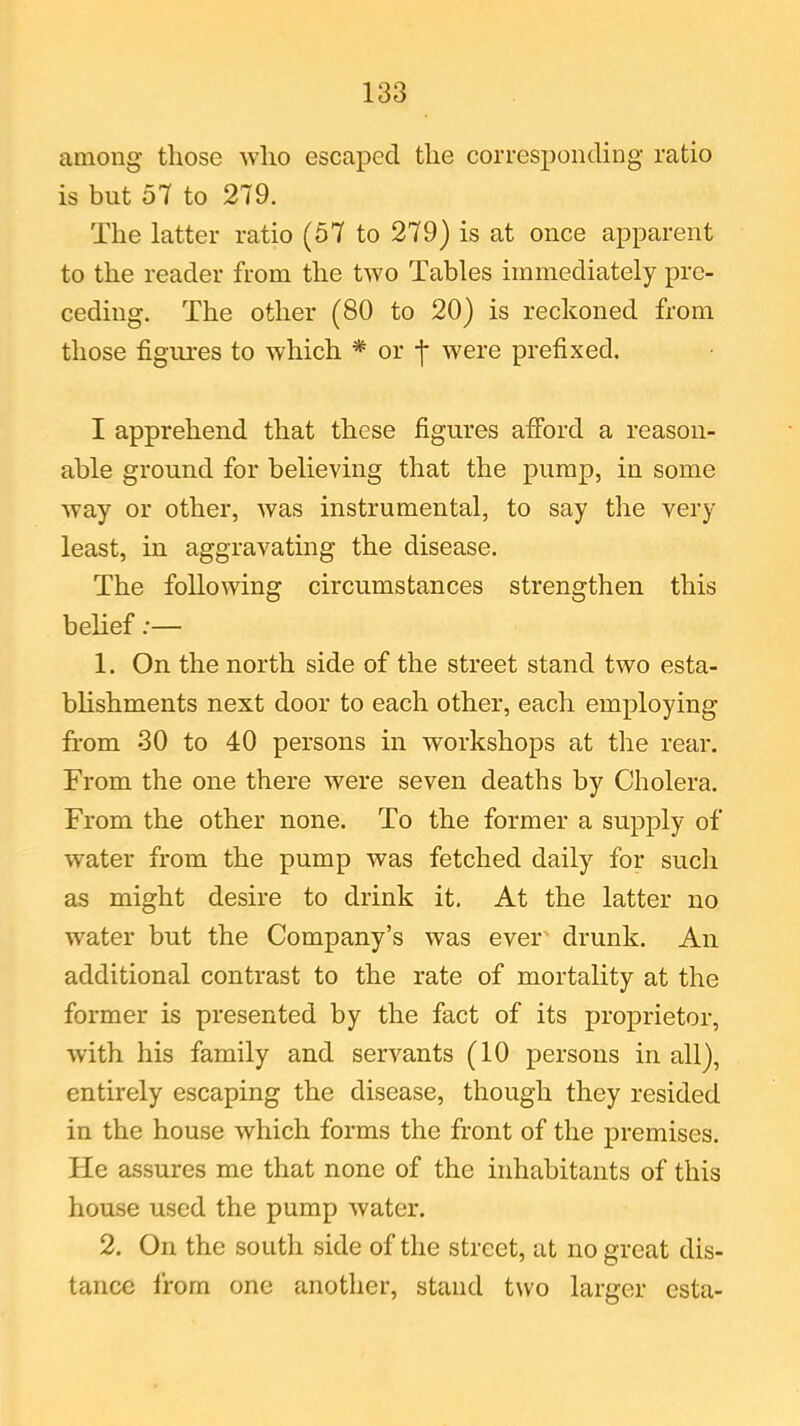 among those who escaped the corresponding ratio is but 57 to 279. The latter ratio (57 to 279) is at once apparent to the reader from the two Tables immediately pre- ceding. The other (80 to 20) is reckoned from those figures to which * or -j* were prefixed. I apprehend that these figures afford a reason- able ground for believing that the pump, in some way or other, was instrumental, to say the very least, in aggravating the disease. The following circumstances strengthen this belief:— 1. On the north side of the street stand two esta- blishments next door to each other, each employing from 30 to 40 persons in workshops at the rear. From the one there were seven deaths by Cholera. From the other none. To the former a supply of w’ater from the pump was fetched daily for such as might desire to drink it. At the latter no water but the Company’s was ever drunk. An additional contrast to the rate of mortality at the former is presented by the fact of its proprietor, with his family and servants (10 persons in all), entirely escaping the disease, though they resided in the house which forms the front of the premises. He assures me that none of the inhabitants of this house used the pump water. 2. On the south side of the street, at no great dis- tance from one another, stand two larger esta-