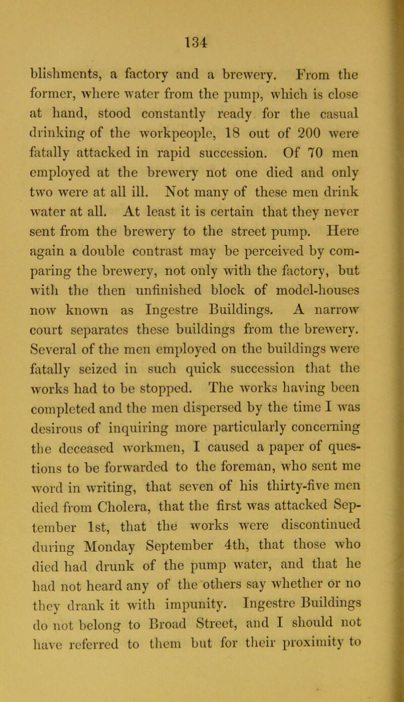 blishments, a factory and a brewery. From the former, where water from the pump, which is close at hand, stood constantly ready for the casual drinking of the workpeople, 18 out of 200 were fatally attacked in rapid succession. Of 70 men employed at the brewery not one died and only two were at all ill. Not many of these men drink water at all. At least it is certain that they never sent from the brewery to the street pump. Here again a double contrast may be perceived by com- paring the brewery, not only with the factory, but witli the then unfinished block of model-houses now known as Ingestre Buildings. A narrow court separates these buildings from the brewery. Several of the men employed on the buildings were fatally seized in such quick succession that the works had to be stopped. The works having been completed and the men dispersed by the time I -was desirous of inquiring more particularly concerning the deceased workmen, I caused a paper of ques- tions to be forwarded to the foreman, who sent me word in writing, that seven of his thirty-five men died from Cholera, that the first was attacked Sep- tember 1st, that the works were discontinued during Monday September 4th, that those who died had drunk of the pump water, and that he had not heard any of the others say whether or no they drank it with impunity. Ingestre Buildings do not belong to Broad Street, and I should not have referred to them but for their proximity to