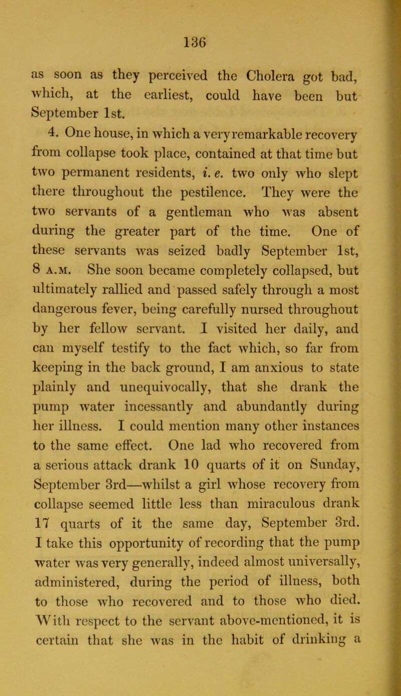 as soon as they perceived the Cholera got bad, which, at the earliest, could have been but September 1st. 4. One house, in which a very remarkable recovery from collapse took place, contained at that time but two permanent residents, i. e. two only who slept there throughout the pestilence. They were the two servants of a gentleman who was absent during the greater part of the time. One of these servants was seized badly September 1st, 8 a.m. She soon became completely collapsed, but ultimately rallied and passed safely through a most dangerous fever, being carefully nursed throughout by her fellow servant. I visited her daily, and can myself testify to the fact which, so far from keeping in the back ground, I am anxious to state plainly and unequivocally, that she drank the pump water incessantly and abundantly during her illness. I could mention many other instances to the same effect. One lad who recovered from a serious attack drank 10 quarts of it on Sunday, September 3rd—whilst a girl whose recovery from collapse seemed little less than miraculous drank 17 quarts of it the same day, September 3rd. I take this opportunity of recording that the pump water was very generally, indeed almost universally, administered, during the period of illness, both to those who recovered and to those who died. With respect to the servant above-mentioned, it is certain that she was in the habit of drinking a