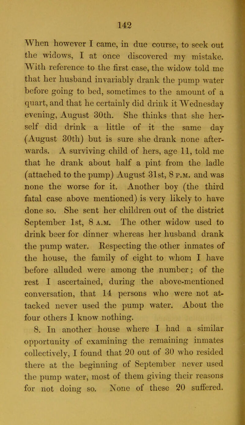 When however I came, in due course, to seek out the widows, I at once discovered my mistake. With reference to the first case, the widow told me that her husband invariably drank the pump water before going to bed, sometimes to the amount of a quart, and that he certainly did drink it Wednesday evening, August 30th. She thinks that she her- self did drink a little of it the same day (August 30th) but is sure she drank none after- wards. A surviving child of hers, age 11, told me that he drank about half a pint from the ladle (attached to the pump) August 31st, 8 p.m. and was none the worse for it. Another boy (the third fatal case above mentioned) is very likely to have done so. She sent her children out of the district September 1st, 8 a.m. The other widow used to drink beer for dinner whereas her husband drank the pump water. Respecting the other inmates of the house, the family of eight to whom I have before alluded were among the number; of the rest I ascertained, during the above-mentioned conversation, that 14 persons who were not at- tacked never used the pump water. About the four others I know nothing. 8. In another house where I had a similar opportunity of examining the remaining inmates collectively, I found that 20 out of 30 who resided there at the beginning of September never used the pump water, most of them giving their reasons for not doing so. None of these 20 suffered.